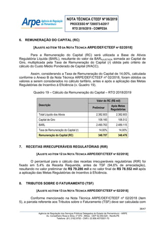 NOTA TÉCNICA CTEEF Nº06/2019
PROCESSO Nº 7200573-6/2017
RTO 2018/2019 - COMPESA
38/47
Agência de Regulação dos Serviços Públicos Delegados do Estado de Pernambuco - ARPE
Av. Conselheiro Rosa e Silva, nº 975 - Aflitos - CEP 52.050-020 - Recife-PE
Telefone: (81) 3182.9700 - CNPJ: 03.906.407/0001-70
6. REMUNERAÇÃO DO CAPITAL (RC)
[AJUSTE AO ITEM 10 DA NOTA TÉCNICA ARPE/DEF/CTEEF Nº 02/2018]
Para a Remuneração do Capital (RC) será utilizada a Base de Ativos
Regulatória Líquida (BARL), resultante do valor da BARAJUSTADA somada ao Capital de
Giro, multiplicada pela Taxa de Remuneração do Capital (r) obtida pelo critério de
cálculo do Custo Médio Ponderado de Capital (WACC).
Assim, considerando a Taxa de Remuneração do Capital de 14,00%, calculada
conforme o Anexo B da Nota Técnica ARPE/DEF/CTEEF nº 02/2018, foram obtidos os
valores a serem considerados no cálculo tarifário, antes e após a aplicação das Metas
Regulatórias de Incentivo à Eficiência (v. Quadro 19).
Quadro 19 – Cálculo da Remuneração do Capital – RTO 2018/2019
Descrição
Valor do RC (R$ mil)
Preliminar
Após Metas
Regulatórias
Total Líquido dos Ativos 2.382.603 2.382.603
Capital de Giro 108.160 106.512
BARL 2.490.763 2.489.115
Taxa de Remuneração do Capital (r) 14,00% 14,00%
Remuneração do Capital (RC) 348.707 348.476
7. RECEITAS IRRECUPERÁVEIS REGULATÓRIAS (RIR)
[AJUSTE AO ITEM 12 DA NOTA TÉCNICA ARPE/DEF/CTEEF Nº 02/2018]
O percentual para o cálculo das receitas irrecuperáveis regulatórias (RIR) foi
fixado em 5,4% da Receita Requerida, antes de TSF (94,6% de arrecadação),
resultando no valor preliminar de R$ 79.286 mil e no valor final de R$ 78.552 mil após
a aplicação das Metas Regulatórias de Incentivo à Eficiência.
8. TRIBUTOS SOBRE O FATURAMENTO (TSF)
[AJUSTE AO ITEM 13 DA NOTA TÉCNICA ARPE/DEF/CTEEF Nº 02/2018]
Conforme mencionado na Nota Técnica ARPE/DEF/CTEEF nº 02/2018 (item
5), a parcela referente aos Tributos sobre o Faturamento (TSF) deve ser calculada com
 