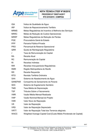 NOTA TÉCNICA CTEEF Nº06/2019
PROCESSO Nº 7200573-6/2017
RTO 2018/2019 - COMPESA
4/47
Agência de Regulação dos Serviços Públicos Delegados do Estado de Pernambuco - ARPE
Av. Conselheiro Rosa e Silva, nº 975 - Aflitos - CEP 52.050-020 - Recife-PE
Telefone: (81) 3182.9700 - CNPJ: 03.906.407/0001-70
IQA Índice de Qualidade de Água
IRP Índice de Reposicionamento Tarifário
MRMS Metas Regulatórias de Incentivo à Melhoria dos Serviços
MRRC Metas de Redução de Custos Operacionais
MRRP Metas Regulatórias de Redução de Perdas
PGE Procuradoria Geral do Estado
PPP Parceria Público-Privada
PRO Percentual de Reserva Operacional
QRR Quota de Reintegração Regulatória
r Taxa de Remuneração do Capital
RA Receita Atual
RC Remuneração do Capital
RI Receitas Indiretas
RIR Receitas Irrecuperáveis Regulatórias
RMR Região Metropolitana do Recife
RR Receita Requerida
RTO Revisão Tarifária Ordinária
SAA Sistema de Abastecimento de Água
SANEPAR Companhia de Saneamento do Paraná
SES Sistema de Esgotamento Sanitário
TMD Taxa Média de Depreciação
TSF Tributos Sobre o Faturamento
VMR Vazão Média Mensal Realizada
VNP Vazão Nominal Mensal do Projeto
VNR Valor Novo de Reposição
VR Valor de Reposição
VRD Valor de Reposição Depreciado
VRTT Valor de Reposição Total dos Terrenos elegíveis
WACC Weighted Average Capital Cost [Custo Médio Ponderado de Capital]
 