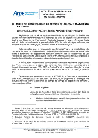 NOTA TÉCNICA CTEEF Nº06/2019
PROCESSO Nº 7200573-6/2017
RTO 2018/2019 - COMPESA
41/47
Agência de Regulação dos Serviços Públicos Delegados do Estado de Pernambuco - ARPE
Av. Conselheiro Rosa e Silva, nº 975 - Aflitos - CEP 52.050-020 - Recife-PE
Telefone: (81) 3182.9700 - CNPJ: 03.906.407/0001-70
10. TARIFA DE DISPONIBILIDADE DO SERVIÇO DE COLETA E TRATAMENTO
DE ESGOTOS
[SUBSTITUIÇÃO AO ITEM 17 DA NOTA TÉCNICA ARPE/DEF/CTEEF Nº 02/2018]
Registra-se que a ARPE recebeu demandas de municípios do interior do
Estado9
que consideravam indevida a cobrança de tarifa de esgoto para usuários não
ligados aos Sistemas de Esgotamento Sanitário, informando que a Compesa havia
aplicado indiscriminadamente o percentual de 80% da tarifa de água, referente ao
Sistema Simplificado de Ligação Convencional ou Ramal de Calçada10
.
Cabe ressaltar que o regulamento da Compesa11
prevê a possibilidade de
cobrança de tarifa de disponibilidade pelos serviços de abastecimento de água e de
coleta e tratamento do esgotamento sanitário, alinhado com as disposições da Lei
Nacional de Saneamento Básico (Lei Federal nº 11.445/2007) que tornou obrigatória a
ligação das edificações urbanas às redes públicas quando disponíveis.
A ARPE, com base nos itens componentes da Receita Requerida, organizados
pela Compesa por serviço e região, selecionou os itens mínimos necessários para a
disponibilização dos serviços (RC, QRR e Custos Fixos), e propôs a utilização de uma
tarifa de disponibilidade na Nota Técnica ARPE/DEF/CTEEF nº 02/2018 (v. Quadro
27).
Registra-se que, paralelamente com a RTO-2018, a Compesa encaminhou a
carta CT/COMPESA/DAM nº 267/2017, de 05/12/2017 propondo a “alteração da
estrutura tarifária quanto à cobrança do serviço do serviço de esgotamento sanitário”,
nos seguintes moldes:
6. Critério sugerido
Aplicação de desconto na tarifa de esgotamento sanitário com base na
utilização gradual da capacidade da infraestrutura implantada:
I. O desconto incidirá apenas na tarifa de esgotamento sanitário de
usuários da categoria residencial.
9
Ofício nº 001/2017, de 27/09/2017 da Câmara Municipal de Vereadores de Parnamirim/PE
(Processo ARPE nº 7200556-7, de 04/10/2017); Ofício nº 0507/2017, de 19/12/2017 da Câmara
Municipal de Vereadores de Salgueiro (Protocolo nº 7200002-2, de 02/01//2018), cópias anexadas ao
Processo de Revisão Tarifária da Compesa (Processo ARPE nº 7200573-6, de 09/10/2017).
10
Estrutura Tarifária da Compesa, vigente a partir de 20/02/2017, disponível em:
<www.compesa.com.br>.
11
Parágrafo 1º do artigo 10 do Decreto Estadual nº 18.251/1994, alterado pelos Decretos nº
36.284/2011 e 41.579/2015.
 