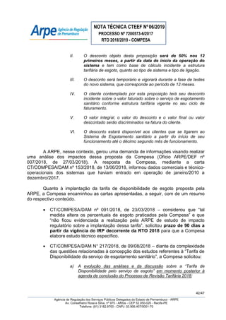 NOTA TÉCNICA CTEEF Nº06/2019
PROCESSO Nº 7200573-6/2017
RTO 2018/2019 - COMPESA
42/47
Agência de Regulação dos Serviços Públicos Delegados do Estado de Pernambuco - ARPE
Av. Conselheiro Rosa e Silva, nº 975 - Aflitos - CEP 52.050-020 - Recife-PE
Telefone: (81) 3182.9700 - CNPJ: 03.906.407/0001-70
II. O desconto objeto desta proposição será de 50% nos 12
primeiros meses, a partir da data de início da operação do
sistema e tem como base de cálculo incidente a estrutura
tarifária de esgoto, quanto ao tipo de sistema e tipo de ligação.
III. O desconto será temporário e vigorará durante a fase de testes
do novo sistema, que corresponde ao período de 12 meses.
IV. O cliente contemplado por esta proposição terá seu desconto
incidente sobre o valor faturado sobre o serviço de esgotamento
sanitário conforme estrutura tarifária vigente no seu ciclo de
faturamento.
V. O valor integral, o valor do desconto e o valor final ou valor
descontado serão discriminados na fatura do cliente.
VI. O desconto estará disponível aos clientes que se ligarem ao
Sistema de Esgotamento sanitário a partir do início de seu
funcionamento até o décimo segundo mês de funcionamento.
A ARPE, nesse contexto, gerou uma demanda de informações visando realizar
uma análise dos impactos dessa proposta da Compesa (Ofício ARPE/DEF nº
007/2018, de 27/03/2018). A resposta da Compesa, mediante a carta
CT/COMPESA/DAM nº 153/2018, de 13/06/2018, informou dados comerciais e técnico-
operacionais dos sistemas que haviam entrado em operação de janeiro/2010 a
dezembro/2017.
Quanto à implantação da tarifa de disponibilidade de esgoto proposta pela
ARPE, a Compesa encaminhou as cartas apresentadas, a seguir, com de um resumo
do respectivo conteúdo.
 CT/COMPESA/DAM nº 091/2018, de 23/03/2018 – considerou que “tal
medida altera os percentuais de esgoto praticados pela Compesa” e que
“não ficou evidenciada a realização pela ARPE de estudo de impacto
regulatório sobre a implantação dessa tarifa”, solicitou prazo de 90 dias a
partir da vigência do IRP decorrente da RTO 2018 para que a Compesa
elabore estudo técnico específico.
 CT/COMPESA/DAM N° 217/2018, de 09/08/2018 – diante da complexidade
das questões relacionadas à concepção dos estudos referentes à “Tarifa de
Disponibilidade do serviço de esgotamento sanitário”, a Compesa solicitou:
a) A evolução das análises e da discussão sobre a “Tarifa de
Disponibilidade pelo serviço de esgoto” em momento posterior à
agenda de conclusão do Processo de Revisão Tarifária 2018;
 