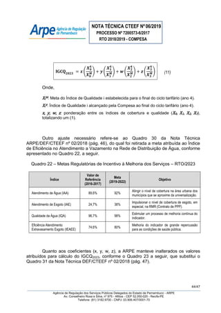 NOTA TÉCNICA CTEEF Nº06/2019
PROCESSO Nº 7200573-6/2017
RTO 2018/2019 - COMPESA
44/47
Agência de Regulação dos Serviços Públicos Delegados do Estado de Pernambuco - ARPE
Av. Conselheiro Rosa e Silva, nº 975 - Aflitos - CEP 52.050-020 - Recife-PE
Telefone: (81) 3182.9700 - CNPJ: 03.906.407/0001-70
( ) ( ) ( ) ( ) (11)
Onde,
XiM: Meta do Índice de Qualidade i estabelecida para o final do ciclo tarifário (ano 4).
Xi4: Índice de Qualidade i alcançado pela Compesa ao final do ciclo tarifário (ano 4).
x, y, w, z: ponderação entre os índices de cobertura e qualidade (X0, X1, X2, X3),
totalizando um (1).
Outro ajuste necessário refere-se ao Quadro 30 da Nota Técnica
ARPE/DEF/CTEEF nº 02/2018 (pág. 46), do qual foi retirada a meta atribuída ao Índice
de Eficiência no Atendimento a Vazamento na Rede de Distribuição de Água, conforme
apresentado no Quadro 22, a seguir.
Quadro 22 – Metas Regulatórias de Incentivo à Melhoria dos Serviços – RTO/2023
Índice
Valor de
Referência
(2016-2017)
Meta
(2019-2022)
Objetivo
Atendimento de Água (IAA) 89,6% 92%
Atingir o nível de cobertura na área urbana dos
municípios que se aproxime da universalização.
Atendimento de Esgoto (IAE) 24,7% 38%
Impulsionar o nível de cobertura de esgoto, em
especial, na RMR (Contrato de PPP).
Qualidade da Água (IQA) 96,7% 98%
Estimular um processo de melhoria contínua do
indicador.
Eficiência Atendimento
Extravasamento Esgoto (IEAEE)
74,6% 80%
Melhoria do indicador de grande repercussão
para as condições de saúde pública.
Quanto aos coeficientes (x, y, w, z), a ARPE manteve inalterados os valores
atribuídos para cálculo do IGCQ2023, conforme o Quadro 23 a seguir, que substitui o
Quadro 31 da Nota Técnica DEF/CTEEF nº 02/2018 (pág. 47).
 