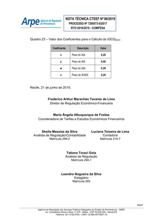 NOTA TÉCNICA CTEEF Nº06/2019
PROCESSO Nº 7200573-6/2017
RTO 2018/2019 - COMPESA
45/47
Agência de Regulação dos Serviços Públicos Delegados do Estado de Pernambuco - ARPE
Av. Conselheiro Rosa e Silva, nº 975 - Aflitos - CEP 52.050-020 - Recife-PE
Telefone: (81) 3182.9700 - CNPJ: 03.906.407/0001-70
Quadro 23 – Valor dos Coeficientes para o Cálculo do IGCQ2023
Coeficiente Descrição Valor
x Peso do IAA 0,20
y Peso do IAE 0,40
w Peso do IQA 0,20
z Peso do IEAEE 0,20
Recife, 21 de junho de 2019.
Frederico Arthur Maranhão Tavares de Lima
Diretor de Regulação Econômico-Financeira
Maria Ângela Albuquerque de Freitas
Coordenadora de Tarifas e Estudos Econômicos Financeiros
Sheila Messias da Silva
Analista de Regulação/Contabilidade
Matrícula 299-2
Luciana Teixeira de Lima
Contadora
Matrícula 314-7
Tatiana Toraci Gois
Analista de Regulação
Matrícula 294-1
Leandro Nogueira da Silva
Estagiário
Matrícula 093
 