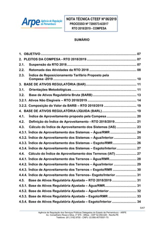 NOTA TÉCNICA CTEEF Nº06/2019
PROCESSO Nº 7200573-6/2017
RTO 2018/2019 - COMPESA
5/47
Agência de Regulação dos Serviços Públicos Delegados do Estado de Pernambuco - ARPE
Av. Conselheiro Rosa e Silva, nº 975 - Aflitos - CEP 52.050-020 - Recife-PE
Telefone: (81) 3182.9700 - CNPJ: 03.906.407/0001-70
SUMÁRIO
1. OBJETIVO.......................................................................................................... 07
2. PLEITOS DA COMPESA - RTO 2018/2019....................................................... 07
2.1. Suspensão da RTO 2018............................................................................. 07
2.2. Retomada das Atividades da RTO 2018 .................................................... 08
2.3. Índice de Reposicionamento Tarifário Proposto pela
Compesa -2019 ............................................................................................ 10
3. BASE DE ATIVOS REGULATÓRIA (BAR)........................................................ 11
3.1. Orientações Metodológicas........................................................................ 11
3.2. Base de Ativos Regulatória Bruta (BARB) ................................................ 13
3.2.1. Ativos Não Elegíveis – RTO 2018/2019 ...................................................... 14
3.2.2. Composição do Valor da BARB – RTO 2018/2019 .................................... 19
4. BASE DE ATIVOS REGULATÓRIA LÍQUIDA (BARL)...................................... 19
4.1. Índice de Aproveitamento proposto pela Compesa ................................. 20
4.2. Definição do Índice de Aproveitamento - RTO 2018/2019........................ 21
4.3. Cálculo do Índice de Aproveitamento dos Sistemas (IAS) ...................... 23
4.3.1. Índice de Aproveitamento dos Sistemas – Água/RMR ............................. 24
4.3.2. Índice de Aproveitamento dos Sistemas – Água/Interior......................... 25
4.3.3. Índice de Aproveitamento dos Sistemas – Esgoto/RMR.......................... 26
4.3.4. Índice de Aproveitamento dos Sistemas – Esgoto/Interior...................... 27
4.4. Cálculo do Índice de Aproveitamento dos Terrenos (IAT) ....................... 27
4.4.1. Índice de Aproveitamento dos Terrenos – Água/RMR.............................. 28
4.4.2. Índice de Aproveitamento dos Terrenos – Água/Interior ......................... 29
4.4.3. Índice de Aproveitamento dos Terrenos – Esgoto/RMR .......................... 30
4.4.4. Índice de Aproveitamento dos Terrenos– Esgoto/Interior ....................... 31
4.5. Base de Ativos Regulatória Ajustada – RTO 2018/2019 ........................... 31
4.5.1. Base de Ativos Regulatória Ajustada – Água/RMR................................... 31
4.5.2. Base de Ativos Regulatória Ajustada – Água/Interior .............................. 32
4.5.3. Base de Ativos Regulatória Ajustada – Esgoto/RMR ............................... 33
4.5.4. Base de Ativos Regulatória Ajustada – Esgoto/Interior ........................... 34
 