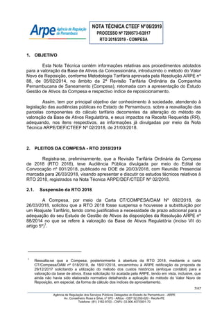 NOTA TÉCNICA CTEEF Nº06/2019
PROCESSO Nº 7200573-6/2017
RTO 2018/2019 - COMPESA
7/47
Agência de Regulação dos Serviços Públicos Delegados do Estado de Pernambuco - ARPE
Av. Conselheiro Rosa e Silva, nº 975 - Aflitos - CEP 52.050-020 - Recife-PE
Telefone: (81) 3182.9700 - CNPJ: 03.906.407/0001-70
1. OBJETIVO
Esta Nota Técnica contém informações relativas aos procedimentos adotados
para a valoração da Base de Ativos da Concessionária, introduzindo o método do Valor
Novo de Reposição, conforme Metodologia Tarifária aprovada pela Resolução ARPE nº
88, de 05/02/2014, no âmbito da 2ª Revisão Tarifária Ordinária da Companhia
Pernambucana de Saneamento (Compesa), retomada com a apresentação do Estudo
Gestão de Ativos da Compesa e respectivo índice de reposicionamento.
Assim, tem por principal objetivo dar conhecimento à sociedade, atendendo à
legislação das audiências públicas no Estado de Pernambuco, sobre a reavaliação das
parcelas componentes do cálculo tarifário decorrentes da alteração do método de
valoração da Base de Ativos Regulatória, e seus impactos na Receita Requerida (RR),
adequando, nos itens respectivos, as informações já divulgadas por meio da Nota
Técnica ARPE/DEF/CTEEF Nº 02/2018, de 21/03/2018.
2. PLEITOS DA COMPESA - RTO 2018/2019
Registra-se, preliminarmente, que a Revisão Tarifária Ordinária da Compesa
de 2018 (RTO 2018), teve Audiência Pública divulgada por meio do Edital de
Convocação nº 001/2018, publicado no DOE de 20/03/2018, com Reunião Presencial
marcada para 26/03/2018, visando apresentar e discutir os estudos técnicos relativos à
RTO 2018, registrados na Nota Técnica ARPE/DEF/CTEEF Nº 02/2018.
2.1. Suspensão da RTO 2018
A Compesa, por meio da Carta CT/COMPESA/DAM Nº 092/2018, de
26/03/2018, solicitou que a RTO 2018 fosse suspensa e houvesse a substituição por
um Reajuste Tarifário, tendo como justificativa a necessidade de prazo adicional para a
adequação do seu Estudo de Gestão de Ativos às disposições da Resolução ARPE nº
88/2014 no que se refere à valoração da Base de Ativos Regulatória (inciso VII do
artigo 5º)1
.
1
Ressalta-se que a Compesa, posteriormente à abertura da RTO 2018, mediante a carta
CT/Compesa/DAM nº 018/2018, de 18/01/2018, encaminhou à ARPE retificação da proposta de
29/12/2017 solicitando a utilização do método dos custos históricos (enfoque contábil) para a
valoração da base de ativos. Essa solicitação foi acatada pela ARPE, tendo em vista, inclusive, que
ainda não havia sido elaborado normativo detalhando a aplicação do método do Valor Novo de
Reposição, em especial, da forma de cálculo dos índices de aproveitamento.
 