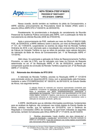 NOTA TÉCNICA CTEEF Nº06/2019
PROCESSO Nº 7200573-6/2017
RTO 2018/2019 - COMPESA
8/47
Agência de Regulação dos Serviços Públicos Delegados do Estado de Pernambuco - ARPE
Av. Conselheiro Rosa e Silva, nº 975 - Aflitos - CEP 52.050-020 - Recife-PE
Telefone: (81) 3182.9700 - CNPJ: 03.906.407/0001-70
Nessa ocasião, devido também ao ineditismo do pleito da Concessionária, a
ARPE solicitou pronunciamento da Procuradoria Geral do Estado (PGE) sobre o
assunto (Ofício ARPE DTO nº 032/2018, de 26/03/2018).
Paralelamente, foi providenciada a divulgação do cancelamento da Reunião
Presencial da Audiência Pública convocada pela ARPE, com a publicação da Nota de
Cancelamento da referida Reunião (DOE de 27/03/2018).
Após o pronunciamento da PGE, realizado por meio do Ofício nº 899/18 GAB-
PGE, de 02/04/2018, a ARPE deliberou sobre o assunto, por meio da Resolução ARPE
nº 131, de 11/04/2018, suspendendo os eventos da etapa final da Revisão Tarifária
Ordinária de 2018, a ser retomada após a reavaliação dos componentes da Equação
de Cálculo da Variação Tarifária no que se refere às parcelas cujos valores decorrem
da valoração da Base de Ativos da Concessionária (art. 1º da Resolução ARPE nº
131/2018).
Além disso, foi autorizada a aplicação de Índice de Reposicionamento Tarifário
Provisório, no valor de 2,78%, que foi calculado com base na Fórmula de Reajuste
determinada no art. 4º da Resolução ARPE nº 89, de 05/02/2014, podendo ser
compensado quando da conclusão da Revisão Tarifária suspensa (art. 2º da Resolução
ARPE nº 131/2018).
2.2. Retomada das Atividades da RTO 2018
A retomada da Revisão Tarifária, prevista na Resolução ARPE nº 131/2018
para conclusão ainda em dezembro/2018, iniciou com a apresentação pela Compesa,
mediante a carta CT/COMPESA/DGC Nº 180/2018, de 09/10/2018, do Estudo Gestão
de Ativos, nos seguintes termos:
O referido Estudo foi realizado por empresa especializada contratada pela
COMPESA, consistindo na realização do levantamento patrimonial, avaliação
física e econômica dos ativos imobilizado/intangível operacional e
administrativo da Companhia. Todo o estudo está disponibilizado em 09 (nove)
mídias digitais, contendo o relatório, nota técnica de apresentação e as fichas
patrimoniais referentes às informações complementares necessárias sobre a
obtenção do resultado do estudo. (grifou-se)
A ARPE, identificando que as referidas informações econômicas, fundamentais
para as análises da Agência, não constavam nas mídias digitais do Estudo Gestão de
Ativos, solicitou reunião, que foi realizada em 23/10/2018, com a Gerência de
Regulação e Concessões (GRC) da Compesa, na qual foram indicadas as seguintes
demandas, também formalizadas pelo Ofício ARPE-DP nº 171/2018, de 29/10/2018:
1) Planilhas denominadas “Laudo Analítico dos bens Imóveis.xlsx” e
“Layout de Importação – Laudos.xlsx”, apresentadas na Reunião realizada na
ARPE em 23/10/2018, e que não constavam nas mídias digitais encaminhadas
pelo mencionado Ofício da Compesa.
 