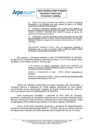 NOTA TÉCNICA CTEEF Nº06/2019
PROCESSO Nº 7200573-6/2017
RTO 2018/2019 - COMPESA
9/47
Agência de Regulação dos Serviços Públicos Delegados do Estado de Pernambuco - ARPE
Av. Conselheiro Rosa e Silva, nº 975 - Aflitos - CEP 52.050-020 - Recife-PE
Telefone: (81) 3182.9700 - CNPJ: 03.906.407/0001-70
2) Arquivo, em formato compatível com o MS-Excel, contendo os Custos de
Reprodução e de Reedição para cada sistema de água e de esgoto,
organizados por Região (RMR ou Interior).
3) Critérios e parâmetros utilizados pela Compesa para destacar os
principais sistemas produtores de água e de esgoto, apresentados na Nota
Técnica nº 01/2018 – GRC/GGO para compor a proposta de cálculo dos
Índices de Aproveitamento dos Ativos.
4) Acrescentar o nível de tratamento (primário, secundário, etc.) em cada
sistema de esgoto indicado no quadro “Índice de Aproveitamento dos Principais
Sistemas Produtores de Esgoto de Pernambuco” da Nota Técnica nº 01/2018 –
GRC/GGO.
[...]
Oportunamente solicitamos informar, ainda, os condomínios (indicando a
localização) para os quais a Compesa aplica a Tarifa de Esgoto “Ramal
Condominial - Operado pela Comunidade”. (grifou-se)
Em resposta, a Compesa mediante a carta CT/COMPESA/DGC Nº 203/2018,
de 26/11/2018, encaminhou planilhas referentes aos itens 1, 2, 4 e 5 do referido Ofício
da ARPE, e com relação ao item 3, informou que
3- Em referência aos critérios e parâmetros utilizados pela COMPESA para
destacar os principais sistemas produtores de água e de esgoto, informamos
as seguintes premissas adotadas:
Sistemas de Abastecimento de Água – Critério utilizado: Capacidade de
Produção;
Sistemas de Esgotamento Sanitário – Todos os sistemas que atualmente estão
em operação pela Compesa. (grifou-se)
Quanto às “ligações condominiais de esgoto operadas pela comunidade”, a
Compesa informou a existência de 70.058 ligações distribuídas em todo Estado,
encaminhando arquivo denominado “Ligações de Esgoto Condominial.xlsx” citado no
item 5 da referida carta CT/COMPESA/DGC Nº 203/2018.
Esse recebimento consolidou a retomada da RTO 2018 da Compesa,
permitindo a elaboração de cronograma preliminar para as principais atividades dessa
Revisão. Verificou-se, dessa forma que, considerando o menor tempo possível, a data
de aplicação do IRP resultante seria posterior a do último reajuste (12/05/2018).
Assim, já não seria necessário compensar o percentual de reposicionamento
provisório autorizado pela Resolução ARPE nº 131/2018, visto que se utilizou a fórmula
de reajuste para obtenção das tarifas aplicadas pela Compesa há mais de 12 meses.
 