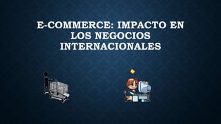 E-COMMERCE: IMPACTO EN
LOS NEGOCIOS
INTERNACIONALES
 