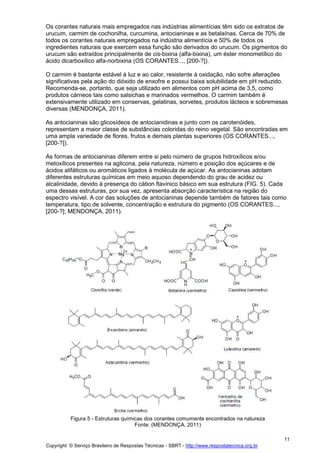 Copyright © Serviço Brasileiro de Respostas Técnicas - SBRT - http://www.respostatecnica.org.br
11
Os corantes naturais mais empregados nas indústrias alimentícias têm sido os extratos de
urucum, carmim de cochonilha, curcumina, antocianinas e as betalaínas. Cerca de 70% de
todos os corantes naturais empregados na indústria alimentícia e 50% de todos os
ingredientes naturais que exercem essa função são derivados do urucum. Os pigmentos do
urucum são extraídos principalmente de cis-bixina (alfa-bixina), um éster monometílico do
ácido dicarboxílico alfa-norbixina (OS CORANTES..., [200-?]).
O carmim é bastante estável à luz e ao calor, resistente à oxidação, não sofre alterações
significativas pela ação do dióxido de enxofre e possui baixa solubilidade em pH reduzido.
Recomenda-se, portanto, que seja utilizado em alimentos com pH acima de 3,5, como
produtos cárneos tais como salsichas e marinados vermelhos. O carmim também é
extensivamente utilizado em conservas, gelatinas, sorvetes, produtos lácteos e sobremesas
diversas (MENDONÇA, 2011).
As antocianinas são glicosídeos de antocianidinas e junto com os carotenóides,
representam a maior classe de substâncias coloridas do reino vegetal. São encontradas em
uma ampla variedade de flores, frutos e demais plantas superiores (OS CORANTES...,
[200-?]).
As formas de antocianinas diferem entre si pelo número de grupos hidroxílicos e/ou
metoxílicos presentes na aglicona, pela natureza, número e posição dos açúcares e de
ácidos alifáticos ou aromáticos ligados à molécula de açúcar. As antocianinas adotam
diferentes estruturas químicas em meio aquoso dependendo do grau de acidez ou
alcalinidade, devido à presença do cátion flavínico básico em sua estrutura (FIG. 5). Cada
uma dessas estruturas, por sua vez, apresenta absorção característica na região do
espectro visível. A cor das soluções de antocianinas depende também de fatores tais como
temperatura, tipo de solvente, concentração e estrutura do pigmento (OS CORANTES...,
[200-?]; MENDONÇA, 2011).
Figura 5 - Estruturas químicas dos corantes comumente encontrados na natureza
Fonte: (MENDONÇA, 2011)
 