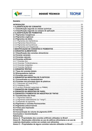 DOSSIÊ TÉCNICO
Sumário
INTRODUÇÃO ....................................................................................................................01
1 CLASSIFICAÇÃO DE CORANTES ..................................................................................02
1.1 Classificação segundo as classes químicas.............................................................02
1.2 Classificação segundo os campos de aplicação ......................................................03
2 CLASSIFICAÇÃO DE PIGMENTOS.................................................................................03
2.1 Pigmentos inorgânicos ...............................................................................................03
2.2 Pigmentos orgânicos ..................................................................................................05
2.3 Pigmentos de efeito.....................................................................................................05
2.3.1 Pigmentos de interferência .........................................................................................05
2.3.2 Pigmentos fotocrômicos..............................................................................................05
2.3.3 Pigmentos termocrômicos ..........................................................................................05
2.3.4 Pigmentos com fragrâncias ........................................................................................06
3 IDENTIFICAÇÃO DE CORANTES E PIGMENTOS..........................................................06
4 CORANTES ALIMENTÍCIOS ...........................................................................................06
4.1 Classificação dos corantes alimentícios ...................................................................08
4.2 Corante caramelo ........................................................................................................09
4.3 Corantes naturais ........................................................................................................10
4.4 Corantes artificiais ......................................................................................................12
4.4.1 Corantes Azo..............................................................................................................13
4.4.2 Corantes Trinfenilmetanos..........................................................................................14
4.4.3 Corantes Indigóides....................................................................................................15
4.4.4 Corantes Xantenos .....................................................................................................15
5 CORANTES TÊXTEIS......................................................................................................15
5.1 Tipos de corantes têxteis............................................................................................17
5.2 Branqueadores ópticos...............................................................................................18
5.3 Corantes para couro....................................................................................................18
6 CORANTES NA INDÚSTRIA DE PLÁSTICOS.................................................................20
6.1 Concentrados ou masterbatches ...............................................................................22
6.2 Corantes nos principais tipos de plásticos ...............................................................22
6.2.1 Policloreto de Vinila (PVC)..........................................................................................23
6.2.2 Polietileno (PE) ...........................................................................................................23
6.2.3 Acrílico (Polimetil metacrilato ou PMMA) ....................................................................24
7 CORANTES EM COSMÉTICOS.......................................................................................24
8 CORANTES NA INDÚSTRIA DE PAPEL .........................................................................25
9 CORANTES E PIGMENTOS NA INDÚSTRIA DE TINTAS...............................................26
9.1 Constituintes das tintas ..............................................................................................26
9.1.1 Pigmentos básicos......................................................................................................26
9.1.2 Pigmentos estendedores (ou “carga”).........................................................................28
9.1.3 Dispersão do pigmento...............................................................................................28
9.2 Pigmentos e corantes fluorescentes..........................................................................28
9.3 Pigmentos anticorrosivos...........................................................................................29
9.4 Tintas para impressão.................................................................................................29
9.5 Vernizes........................................................................................................................29
9.6 Concentração do volume de pigmento (CVP) ...........................................................29
Conclusões e recomendações .........................................................................................30
Referências ........................................................................................................................30
Anexo A - Propriedades dos corantes artificiais utilizados no Brasil ...........................34
Anexo B – Resoluções referentes ao uso de aditivos alimentares e ao uso de
materiais destinados a entrar em contato com alimentos .............................................36
Anexo C – Propriedades de alguns corantes naturais utilizados no Brasil..................37
 