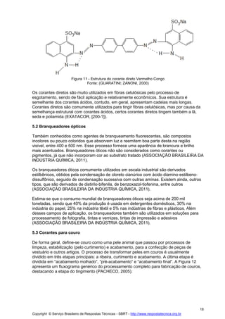 Copyright © Serviço Brasileiro de Respostas Técnicas - SBRT - http://www.respostatecnica.org.br
18
Figura 11 - Estrutura do corante direto Vermelho Congo
Fonte: (GUARATINI; ZANONI, 2000)
Os corantes diretos são muito utilizados em fibras celulósicas pelo processo de
esgotamento, sendo de fácil aplicação e relativamente econômicos. Sua estrutura é
semelhante dos corantes ácidos, contudo, em geral, apresentam cadeias mais longas.
Corantes diretos são comumente utilizados para tingir fibras celulósicas, mas por causa da
semelhança estrutural com corantes ácidos, certos corantes diretos tingem também a lã,
seda e poliamida (EXATACOR, [200-?]).
5.2 Branqueadores ópticos
Também conhecidos como agentes de branqueamento fluorescentes, são compostos
incolores ou pouco coloridos que absorvem luz e reemitem boa parte desta na região
visível, entre 400 e 500 nm. Esse processo fornece uma aparência de brancura e brilho
mais acentuados. Branqueadores óticos não são considerados como corantes ou
pigmentos, já que não incorporam cor ao substrato tratado (ASSOCIAÇÃO BRASILEIRA DA
INDÚSTRIA QUÍMICA, 2011).
Os branqueadores óticos comumente utilizados em escala industrial são derivados
estilbênicos, obtidos pela condensação de cloreto cianúrico com ácido diamino-estilbeno-
dissulfônico, seguido de condensação sucessiva com outras aminas. Existem ainda, outros
tipos, que são derivados de distirilo-bifenila, de benzoxazol-tiofenina, entre outros
(ASSOCIAÇÃO BRASILEIRA DA INDÚSTRIA QUÍMICA, 2011).
Estima-se que o consumo mundial de branqueadores óticos seja acima de 200 mil
toneladas, sendo que 40% da produção é usada em detergentes domésticos, 30% na
indústria do papel, 25% na indústria têxtil e 5% nas indústrias de fibras e plásticos. Além
desses campos de aplicação, os branqueadores também são utilizados em soluções para
processamento de fotografia, tintas e vernizes, tintas de impressão e adesivos
(ASSOCIAÇÃO BRASILEIRA DA INDÚSTRIA QUÍMICA, 2011).
5.3 Corantes para couro
De forma geral, define-se couro como uma pele animal que passou por processos de
limpeza, estabilização (pelo curtimento) e acabamento, para a confecção de peças de
vestuário e outros artigos. O processo de transformar peles em couros é usualmente
dividido em três etapas principais: a ribeira, curtimento e acabamento. A última etapa é
dividida em “acabamento molhado”, “pré-acabamento” e “acabamento final”. A Figura 12
apresenta um fluxograma genérico do processamento completo para fabricação de couros,
destacando a etapa do tingimento (PACHECO, 2005).
 