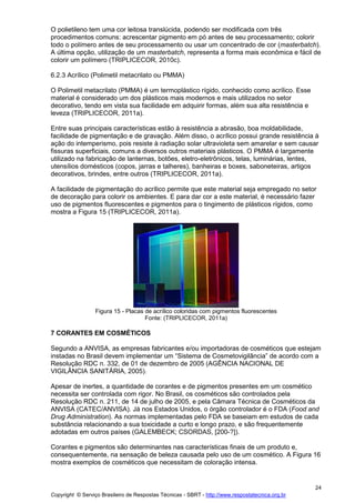 Copyright © Serviço Brasileiro de Respostas Técnicas - SBRT - http://www.respostatecnica.org.br
24
O polietileno tem uma cor leitosa translúcida, podendo ser modificada com três
procedimentos comuns: acrescentar pigmento em pó antes de seu processamento; colorir
todo o polímero antes de seu processamento ou usar um concentrado de cor (masterbatch).
A última opção, utilização de um masterbatch, representa a forma mais econômica e fácil de
colorir um polímero (TRIPLICECOR, 2010c).
6.2.3 Acrílico (Polimetil metacrilato ou PMMA)
O Polimetil metacrilato (PMMA) é um termoplástico rígido, conhecido como acrílico. Esse
material é considerado um dos plásticos mais modernos e mais utilizados no setor
decorativo, tendo em vista sua facilidade em adquirir formas, além sua alta resistência e
leveza (TRIPLICECOR, 2011a).
Entre suas principais características estão à resistência a abrasão, boa moldabilidade,
facilidade de pigmentação e de gravação. Além disso, o acrílico possui grande resistência à
ação do intemperismo, pois resiste à radiação solar ultravioleta sem amarelar e sem causar
fissuras superficiais, comuns a diversos outros materiais plásticos. O PMMA é largamente
utilizado na fabricação de lanternas, botões, eletro-eletrônicos, telas, luminárias, lentes,
utensílios domésticos (copos, jarras e talheres), banheiras e boxes, saboneteiras, artigos
decorativos, brindes, entre outros (TRIPLICECOR, 2011a).
A facilidade de pigmentação do acrílico permite que este material seja empregado no setor
de decoração para colorir os ambientes. E para dar cor a este material, é necessário fazer
uso de pigmentos fluorescentes e pigmentos para o tingimento de plásticos rígidos, como
mostra a Figura 15 (TRIPLICECOR, 2011a).
Figura 15 - Placas de acrílico coloridas com pigmentos fluorescentes
Fonte: (TRIPLICECOR, 2011a)
7 CORANTES EM COSMÉTICOS
Segundo a ANVISA, as empresas fabricantes e/ou importadoras de cosméticos que estejam
instadas no Brasil devem implementar um “Sistema de Cosmetovigilância” de acordo com a
Resolução RDC n. 332, de 01 de dezembro de 2005 (AGÊNCIA NACIONAL DE
VIGILÂNCIA SANITÁRIA, 2005).
Apesar de inertes, a quantidade de corantes e de pigmentos presentes em um cosmético
necessita ser controlada com rigor. No Brasil, os cosméticos são controlados pela
Resolução RDC n. 211, de 14 de julho de 2005, e pela Câmara Técnica de Cosméticos da
ANVISA (CATEC/ANVISA). Já nos Estados Unidos, o órgão controlador é o FDA (Food and
Drug Administration). As normas implementadas pelo FDA se baseiam em estudos de cada
substância relacionando a sua toxicidade a curto e longo prazo, e são frequentemente
adotadas em outros países (GALEMBECK; CSORDAS, [200-?]).
Corantes e pigmentos são determinantes nas características finais de um produto e,
consequentemente, na sensação de beleza causada pelo uso de um cosmético. A Figura 16
mostra exemplos de cosméticos que necessitam de coloração intensa.
 