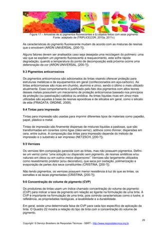 Copyright © Serviço Brasileiro de Respostas Técnicas - SBRT - http://www.respostatecnica.org.br
29
Figura 17 – Amostras de a) pigmentos fluorescentes e b) objetos feitos com esse pigmento
Fonte: adaptado de (TRIPLICECOR, 2010a, 2011c)
As características do pigmento fluorescente mudam de acordo com as misturas de resinas
que o envolvem (ARON UNIVERSAL, [200-?]).
Alguns fatores devem ser analisados caso seja desejada uma reciclagem do polímero: uma
vez que se expõem um pigmento fluorescente a reaquecimento, este sofre rápida
degradação; quando a temperatura do ponto de decomposição está próxima ocorre uma
deterioração da cor (ARON UNIVERSAL, [200-?]).
9.3 Pigmentos anticorrosivos
Os pigmentos anticorrosivos são adicionados às tintas visando oferecer proteção para
estruturas metálicas e de equipamentos em geral (confeccionados em aço-carbono). As
tintas anticorrosivas são ricas em chumbo, alumínio e zinco, sendo o último o mais utilizado
atualmente. Esse comportamento é justificado pelo fato dos pigmentos com altos teores
desses metais possuírem um mecanismo de proteção anticorrosiva baseado nos princípios
da proteção (ou passivação) catódica ou anódica. As tintas líquidas ricas em zinco mais
utilizadas são aquelas à base de resinas epoxídicas e de silicatos em geral, como o silicato
de etila (FRAGATA; ORDINE, 2009).
9.4 Tintas para impressão
Tintas para impressão são usadas para imprimir diferentes tipos de materiais como papelão,
papel, plástico e metal.
Tintas de impressão são finamente dispersas de misturas líquidas a pastosas, que são
transformadas em corantes como ligas (óleo-verniz), aditivos como thinner, dispersões em
cera, entre outros. A composição das tintas para impressão depende do método de
impressão e o substrato a ser impresso (NETZSCH, [200-?]).
9.5 Vernizes
Os vernizes têm composição parecida com as tintas, mas não possuem pigmentos. Defini-
se um verniz como “uma solução ou dispersão sem pigmento, de resinas sintéticas e/ou
naturais em óleos ou em outros meios dispersores”. Vernizes são largamente utilizados
como revestimento protetor (e/ou decorativo), que seca por oxidação, polimerização e
evaporação de partes dos seus constituintes (CRISTINA, [200-?]).
Não tendo pigmentos, os vernizes possuem menor resistência à luz do que as tintas, os
esmaltes e as lacas pigmentadas (CRISTINA, [200-?]).
9.6 Concentração do volume de pigmento (CVP)
Os produtores de tintas usam um índice chamado concentração do volume de pigmento
(CVP) para indicar a taxa de pigmento em relação ao ligante na formulação de uma tinta. A
CVP é importante na formulação de uma tinta, pois controla características como o lustre, a
refletância, as propriedades reológicas, a lavabilidade e a durabilidade.
Em geral, existe uma determinada faixa de CVP para cada tipo específico de aplicação da
tinta. O Quadro 22 mostra a relação do tipo de tinta com a concentração do volume de
pigmento.
 