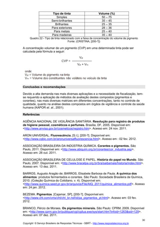 Copyright © Serviço Brasileiro de Respostas Técnicas - SBRT - http://www.respostatecnica.org.br
30
Tipo de tinta Volume (%)
Simples 50 – 75
Semi-brilhantes 35 – 45
Brilhantes 25 – 35
Para exteriores 28 – 36
Para metais 25 – 40
Para madeiras 35 – 40
Quadro 22 - Tipo de tinta relacionado com a faixa de concentração do volume de pigmento
Fonte: (CRISTINA, [200-?])
A concentração volumar de um pigmento (CVP) em uma determinada tinta pode ser
calculada pela fórmula a seguir:
Conclusões e recomendações
Devido a alta demanda nas mais diversas aplicações e a necessidade de fiscalização, tem-
se requerido a aplicação de métodos de avaliação destes compostos (pigmentos e
corantes), nas mais diversas matrizes em diferentes concentrações, tanto no controle de
qualidade, quanto na análise destes compostos em órgãos de vigilância e controle da saúde
humana (KAPOR et. al., 2001).
Referências
AGÊNCIA NACIONAL DE VIGILÂNCIA SANITÁRIA. Resolução para registro de produtos
de higiene pessoal, cosméticos e perfumes. Brasília, DF, 2005. Disponível em:
<http://www.anvisa.gov.br/cosmeticos/registro.htm>. Acesso em: 24 nov. 2011.
ARON UNIVERSAL. Fluorescência. [S.l.], [200-?]. Disponível em:
<http://www.cqbic.com.br/aronuniversalfluorescencia.html>. Acesso em : 02 fev. 2012.
ASSOCIAÇÃO BRASILEIRA DA INDÚSTRIA QUÍMICA. Corantes e pigmentos. São
Paulo, 2011. Disponível em: <http://www.abiquim.org.br/corantes/cor_industria.asp>.
Acesso em: 26 out. 2011.
ASSOCIAÇÃO BRASILEIRA DE CELULOSE E PAPEL. História do papel no Mundo. São
Paulo, 2007. Disponível em: <http://www.bracelpa.org.br/bra/saibamais/historia/index.html>.
Acesso em: 13 dez. 2011.
BARROS, Augusto Aragão de; BARROS, Elisabete Barbosa de Paula. A química dos
alimentos: produtos fermentados e corantes. São Paulo: Sociedade Brasileira de Química,
2010. (Coleção Química do Cotidiano, v. 4). Disponível em:
<http://www.quimica.seed.pr.gov.br/arquivos/File/AIQ_2011/quimica_alimentos.pdf>. Acesso
em: 24 jan. 2012.
BEZEMA. Pigmentos. [Cajamar, SP], [200-?]. Disponível em:
<http://www.cht.com/cms/cht/cht_br.nsf/id/pa_pigmentos_pt.html>. Acesso em: 03 fev.
2012.
BRANCO, Pércio de Moraes. Os pigmentos minerais. São Paulo: CPRM, 2009. Disponível
em: <http://www.cprm.gov.br/publique/cgi/cgilua.exe/sys/start.htm?infoid=1263&sid=129>.
Acesso em: 07 dez. 2011.
 