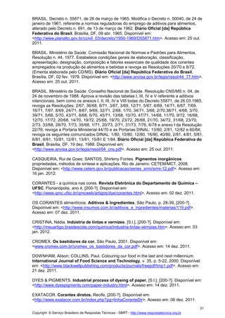 Copyright © Serviço Brasileiro de Respostas Técnicas - SBRT - http://www.respostatecnica.org.br
31
BRASIL. Decreto n. 55871, de 26 de março de 1965. Modifica o Decreto n. 50040, de 24 de
janeiro de 1961, referente a normas reguladoras do emprego de aditivos para alimentos,
alterado pelo Decreto n. 691, de 13 de março de 1962. Diário Oficial [da] República
Federativa do Brasil, Brasília, DF, 09 abr. 1965. Disponível em:
<http://www.planalto.gov.br/ccivil_03/decreto/1950-1969/D55871.htm>. Acesso em: 25 out.
2011.
BRASIL. Ministério da Saúde. Comissão Nacional de Normas e Padrões para Alimentos.
Resolução n. 44, 1977. Estabelece condições gerais de elaboração, classificação,
apresentação, designação, composição e fatores essenciais de qualidade dos corantes
empregados na produção de alimentos e bebidas e revoga as Resoluções 20/70 e 8/72.
(Ementa elaborada pelo CD/MS). Diário Oficial [da] República Federativa do Brasil,
Brasília, DF, 02 fev. 1978. Disponível em: <http://www.anvisa.gov.br/legis/resol/44_77.htm>.
Acesso em: 25 out. 2011.
BRASIL. Ministério da Saúde. Conselho Nacional de Saúde. Resolução CNS/MS n. 04, de
24 de novembro de 1988. Aprova a revisão das tabelas I, III, IV e V referente a aditivos
intencionais, bem como os anexos I, II, III, IV e VIII todas do Decreto 55871, de 26.03.1965,
revoga as Resoluções: 2/67, 36/68, 9/71, 3/67, 3/69, 12/71, 5/67, 6/69, 14/71, 6/67, 7/69,
16/71, 7/67, 8/69, 24/71, 8/67, 9/69, 32/71, 2/68, 1/70, 34/71, 3/68, 2/70,38/71, 4/68, 3/70,
39/71, 5/68, 5/70, 43/71, 8/68, 6/70, 45/71, 13/68, 10/70, 47/71, 14/68, 11/70, 9/72, 16/68,
12/70, 17/72, 20/68, 14/70, 19/72, 25/68, 19/70, 23/72, 26/68, 21/70, 34/72, 31/68, 23/70,
2/73, 33/68, 28/70, 7/73, 35/68, 1/71, 20/73, 2/71, 31/73, 7/76, 6/78 e anexo I da Resolução
22/76; revoga a Portaria Ministerial 44/70 e as Portarias DINAL: 13/80, 2/81, 12/82 e 60/84;
revoga os seguintes comunicados DINAL: 1/80, 10/80, 12/80, 16/80, 40/80, 2/81, 4/81, 5/81,
6/81, 9/81, 10/81, 12/81, 13/81, 15/81 E 1/84. Diário Oficial [da] República Federativa do
Brasil, Brasília, DF, 19 dez. 1988. Disponível em:
<http://www.anvisa.gov.br/legis/resol/04_cns.pdf>. Acesso em: 25 out. 2011.
CASQUEIRA, Rui de Goes; SANTOS, Shirleny Fontes. Pigmentos inorgânicos:
propriedades, métodos de síntese e aplicações. Rio de Janeiro: CETEM/MCT, 2008.
Disponível em: <http://www.cetem.gov.br/publicacao/series_srmi/srmi-12.pdf>. Acesso em:
16 jan. 2012.
CORANTES - a química nas cores. Revista Eletrônica do Departamento de Química –
UFSC, Florianópolis, ano 4, [200-?]. Disponível em:
<http://www.qmc.ufsc.br/qmcweb/artigos/dye/corantes.html>. Acesso em: 02 dez. 2011.
OS CORANTES alimentícios. Aditivos & Ingredientes, São Paulo, p. 28-39, [200-?].
Disponível em: <http://www.insumos.com.br/aditivos_e_ingredientes/materias/119.pdf>.
Acesso em: 07 dez. 2011.
CRISTINA, Nádia. Indústria de tintas e vernizes. [S.l.], [200-?]. Disponível em:
<http://meuartigo.brasilescola.com/quimica/industria-tintas-vernizes.htm>. Acesso em: 03
jan. 2012.
CROMEX. Os bastidores da cor. São Paulo, 2001. Disponível em:
<www.cromex.com.br/cromex_os_bastidores_da_cor.pdf>. Acesso em: 14 dez. 2011.
DOWNHAM, Alison; COLLINS, Paul. Colouring our food in the last and next millennium.
International Journal of Food Science and Technology, v. 35, p. 5-22, 2000. Disponível
em: <http://www.blackwellpublishing.com/products/journals/freepdf/tmp1.pdf>. Acesso em:
21 dez. 2011.
DYES & PIGMENTS. Industrial process of dyeing of paper. [S.l.], [200-?]. Disponível em:
<http://www.dyespigments.com/paper-industry.html>. Acesso em: 14 dez. 2011.
EXATACOR. Corantes diretos. Recife, [200-?]. Disponível em:
<http://www.exatacor.com.br/index.php?pg=linhaCoranteDir>. Acesso em: 06 dez. 2011.
 