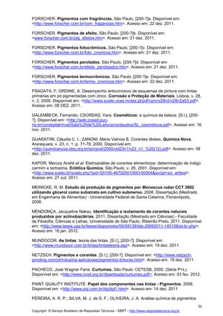 Copyright © Serviço Brasileiro de Respostas Técnicas - SBRT - http://www.respostatecnica.org.br
32
FORSCHER. Pigmentos com fragrâncias. São Paulo, [200-?]a. Disponível em:
<http://www.forscher.com.br/com_fragancias.htm>. Acesso em: 22 dez. 2011.
FORSCHER. Pigmentos de efeito. São Paulo, [200-?]b. Disponível em:
<www.forscher.com.br/pig_efeitos.htm>. Acesso em: 21 dez. 2011.
FORSCHER. Pigmentos fotocrômicos. São Paulo, [200-?]c. Disponível em:
<http://www.forscher.com.br/foto_cromicos.htm>. Acesso em: 21 dez. 2011.
FORSCHER. Pigmentos perolados. São Paulo, [200-?]d. Disponível em:
<http://www.forscher.com.br/efeito_perolizados.htm>. Acesso em: 21 dez. 2011.
FORSCHER. Pigmentos termocrômicos. São Paulo, [200-?]e. Disponível em:
<http://www.forscher.com.br/termo_cromicos.htm>. Acesso em: 22 dez. 2011.
FRAGATA, F; ORDINE, A. Desempenho anticorrosivo de esquemas de pintura com tintas
primárias em pó pigmentadas com zinco. Corrosão e Proteção de Materiais, Lisboa, v. 28,
n. 2, 2009. Disponível em: <http://www.scielo.oces.mctes.pt/pdf/cpm/v28n2/v28n2a03.pdf>.
Acesso em: 08 DEZ. 2011.
GALEMBECK, Fernando; CSORDAS, Yara. Cosméticos: a química da beleza. [S.l.], [200-
?]. Disponível em: <http://web.ccead.puc-
rio.br/condigital/mvsl/Sala%20de%20Leitura/conteudos/SL_cosmeticos.pdf>. Acesso em: 16
nov. 2011.
GUARATINI, Cláudia C. I.; ZANONI, Maria Valnice B. Corantes têxteis. Química Nova,
Araraquara, v. 23, n. 1, p. 71-78, 2000. Disponível em:
<http://quimicanova.sbq.org.br/qn/qnol/2000/vol23n1/v23_n1_%20(12).pdf>. Acesso em: 08
dez. 2011.
KAPOR, Marcos André et al. Eletroanálise de corantes alimentícios: determinação de índigo
carmim e tartrazina. Eclética Química, São Paulo, v. 26, 2001. Disponível em:
<http://www.scielo.br/scielo.php?pid=S0100-46702001000100004&script=sci_arttext>.
Acesso em: 27 out. 2011.
MEINICKE, R. M. Estudo da produção de pigmentos por Monascus ruber CCT 3802
utilizando glicerol como substrato em cultivo submerso. 2008. Dissertação (Mestrado
em Engenharia de Alimentos) - Universidade Federal de Santa Catarina, Florianópolis,
2008.
MENDONÇA, Jacqueline Nakau. Identificação e isolamento de corantes naturais
produzidos por actinobactérias. 2011. Dissertação (Mestrado em Ciências) - Faculdade
de Filosofia, Ciências e Letras, Universidade de São Paulo, Ribeirão Preto, 2011. Disponível
em: <http://www.teses.usp.br/teses/disponiveis/59/59138/tde-29092011-145108/pt-br.php>.
Acesso em: 16 jan. 2012.
MUNDOCOR. As tintas: teoria das tintas. [S.l.], [200-?]. Disponível em:
<http://www.mundocor.com.br/tintas/tintasteoria.asp>. Acesso em: 19 dez. 2011.
NETZSCH. Pigmentos e corantes. [S.l.], [200-?]. Disponível em: <http://www.netzsch-
grinding.com/pt/industria-aplicacoes/pigmentos-tinturas.html>. Acesso em: 19 dez. 2011.
PACHECO, José Wagner Faria. Curtumes. São Paulo: CETESB, 2005. (Série P+L).
Disponível em: <http://www.crq4.org.br/downloads/curtumes.pdf>. Acesso em: 03 fev. 2012.
PAINT QUALITY INSTITUTE. Papel dos componentes nas tintas - Pigmentos. 2008.
Disponível em: <http://www.pqi.com.br/dq/dql1.html>. Acesso em: 14 dez. 2011.
PEREIRA, A. R. P.; SILVA, M. J. de S. F.; OLIVEIRA, J. A. Análise química de pigmentos
 