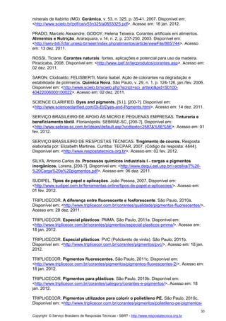 Copyright © Serviço Brasileiro de Respostas Técnicas - SBRT - http://www.respostatecnica.org.br
33
minerais de Itabirito (MG). Cerâmica, v. 53, n. 325, p. 35-41. 2007. Disponível em:
<http://www.scielo.br/pdf/ce/v53n325/a0653325.pdf>. Acesso em: 16 jan. 2012.
PRADO, Marcelo Alexandre; GODOY, Helena Teixeira. Corantes artificiais em alimentos.
Alimentos e Nutrição, Araraquara, v.14, n. 2, p. 237-250, 2003. Disponível em:
<http://serv-bib.fcfar.unesp.br/seer/index.php/alimentos/article/viewFile/865/744>. Acesso
em: 13 dez. 2011.
ROSSI, Ticiane. Corantes naturais: fontes, aplicações e potencial para uso da madeira.
Piracicaba, 2008. Disponível em: <http://www.ipef.br/tecprodutos/corantes.asp>. Acesso em:
02 dez. 2011.
SARON, Clodoaldo; FELISBERTI, Maria Isabel. Ação de colorantes na degradação e
estabilidade de polímeros. Química Nova, São Paulo, v. 29, n. 1, p. 124-126, jan./fev. 2006.
Disponível em: <http://www.scielo.br/scielo.php?script=sci_arttext&pid=S0100-
40422006000100022>. Acesso em: 02 dez. 2011.
SCIENCE CLARIFIED. Dyes and pigments. [S.l.], [200-?]. Disponível em:
<http://www.scienceclarified.com/Di-El/Dyes-and-Pigments.html>. Acesso em: 14 dez. 2011.
SERVIÇO BRASILEIRO DE APOIO ÀS MICRO E PEQUENAS EMPRESAS. Tinturaria e
beneficiamento têxtil. Florianópolis: SEBRAE-SC, [200-?]. Disponível em:
<http://www.sebrae-sc.com.br/ideais/default.asp?vcdtexto=2587&%5E%5E>. Acesso em: 01
fev. 2012.
SERVIÇO BRASILEIRO DE RESPOSTAS TÉCNICAS. Tingimento de couros. Resposta
elaborada por: Elizabeth Martines. Curitiba: TECPAR, 2007. (Código da resposta: 4844).
Disponível em: <http://www.respostatecnica.org.br>. Acesso em: 02 fev. 2012.
SILVA, Antonio Carlos da. Processos químicos industriais I - cargas e pigmentos
inorgânicos. Lorena, [200-?]. Disponível em: <http://www.dequi.eel.usp.br/~acsilva/7%20-
%20Carga%20e%20pigmentos.pdf>. Acesso em: 06 dez. 2011.
SUDIPEL. Tipos de papel e aplicações. João Pessoa, 2007. Disponível em:
<http://www.sudipel.com.br/ferramentas-online/tipos-de-papel-e-aplicacoes/>. Acesso em:
01 fev. 2012.
TRIPLICECOR. A diferença entre fluorescente e fosforescente. São Paulo, 2010a.
Disponível em: <http://www.triplicecor.com.br/corantes/qualidade/pigmentos-fluorescentes/>.
Acesso em: 28 dez. 2011.
TRIPLICECOR. Especial plásticos: PMMA. São Paulo, 2011a. Disponível em:
<http://www.triplicecor.com.br/corantes/pigmentos/especial-plasticos-pmma/>. Acesso em:
18 jan. 2012.
TRIPLICECOR. Especial plásticos: PVC (Policloreto de vinila). São Paulo, 2011b.
Disponível em: <http://www.triplicecor.com.br/corantes/pigmentos/pvc/>. Acesso em: 18 jan.
2012.
TRIPLICECOR. Pigmentos fluorescentes. São Paulo, 2011c. Disponível em:
<http://www.triplicecor.com.br/corantes/pigmentos/pigmentos-fluorescentes-2/>. Acesso em:
18 jan. 2012.
TRIPLICECOR. Pigmentos para plásticos. São Paulo, 2010b. Disponível em:
<http://www.triplicecor.com.br/corantes/category/corantes-e-pigmentos/>. Acesso em: 18
jan. 2012.
TRIPLICECOR. Pigmentos utilizados para colorir o polietileno PE. São Paulo, 2010c.
Disponível em: <http://www.triplicecor.com.br/corantes/pigmentos/polietileno-pe-pigmentos-
 