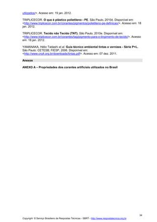 Copyright © Serviço Brasileiro de Respostas Técnicas - SBRT - http://www.respostatecnica.org.br
34
utilizados/>. Acesso em: 19 jan. 2012.
TRIPLICECOR. O que é plástico polietileno - PE. São Paulo, 2010d. Disponível em:
<http://www.triplicecor.com.br/corantes/pigmentos/polietileno-pe-definicao/>. Acesso em: 18
jan. 2012.
TRIPLICECOR. Tecido não Tecido (TNT). São Paulo, 2010e. Disponível em:
<http://www.triplicecor.com.br/corantes/tag/pigmento-para-o-tingimento-de-tecido/>. Acesso
em: 18 jan. 2012.
YAMANAKA, Hélio Tadashi et al. Guia técnico ambiental tintas e vernizes - Série P+L.
São Paulo: CETESB; FIESP, 2006. Disponível em:
<http://www.crq4.org.br/downloads/tintas.pdf>. Acesso em: 07 dez. 2011.
Anexos
ANEXO A – Propriedades dos corantes artificiais utilizados no Brasil
 