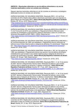 Copyright © Serviço Brasileiro de Respostas Técnicas - SBRT - http://www.respostatecnica.org.br
36
ANEXO B – Resoluções referentes ao uso de aditivos alimentares e ao uso de
materiais destinados a entrar em contato com alimentos
Seguem algumas resoluções referentes ao uso de corantes em alimentos e embalagens
destinadas a entrar em contato com alimentos:
AGÊNCIA NACIONAL DE VIGILÂNCIA SANITÁRIA. Resolução RDC n. 45, de 03 de
novembro de 2010. Dispõe sobre aditivos alimentares autorizados para uso segundo as
Boas Práticas de Fabricação (BPF). Diário Oficial [da] República Federativa do Brasil,
Brasília, DF, 05 nov. 2010. Disponível em:
<http://portal.anvisa.gov.br/wps/wcm/connect/11707300474597459fc3df3fbc4c6735/Resolu
%C3%A7%C3%A3o+da+Diretoria+Colegiada++RDC+n++45+de+03+de+novembro+de+201
0.pdf?MOD=AJPERES>. Acesso em: 24 fev. 2012.
AGÊNCIA NACIONAL DE VIGILÂNCIA SANITÁRIA. Resolução MERCOSUL/GMC/RES. n.
15, de 15 de junho de 2010, que estabelece o “Regulamento técnico Mercosul sobre
corantes em embalagens e equipamentos plásticos destinados a estar em contato com
alimentos (Revogação da RES. GMC n. 28/93). Disponível em:
<http://www.mercosur.int/innovaportal/v/1990/1/secretaria/resoluciones_2010>. Acesso em:
24 fev. 2012.
AGÊNCIA NACIONAL DE VIGILÂNCIA SANITÁRIA. Resolução MERCOSUL/GMC/RES n.
54, de 08 de dezembro de 1998, que estabelece o “Regulamento técnico atribuição de
aditivos e seus limites máximos para a categoria de alimentos 19: sobremesas”. Disponível
em: <http://www.mercosur.int/t_ligaenmarco.jsp?contentid=3090&channel=secretaria>.
Acesso em: 24 fev. 2012.
AGÊNCIA NACIONAL DE VIGILÂNCIA SANITÁRIA. Resolução n. 383, de 5 de agosto de
1999, que estabelece o "Regulamento técnico que aprova o uso de aditivos alimentares,
estabelecendo suas funções e seus limites máximos para a categoria de alimentos 7 –
produtos de panificação e biscoitos". Diário Oficial [da] República Federativa do Brasil,
Brasília, DF, 09 ago. 1999. Disponível em:
<http://www.anvisa.gov.br/legis/resol/383_99.htm>. Acesso em: 24 fev. 2012.
AGÊNCIA NACIONAL DE VIGILÂNCIA SANITÁRIA. Resolução RDC n. 3, de 15 de janeiro
de 2007. Aprovar o Regulamento Técnico sobre “Atribuição de aditivos e seus limites
máximos para a categoria de alimentos 3: gelados comestíveis”. Diário Oficial [da]
República Federativa do Brasil, Brasília, DF, 17 jan. 2007. Disponível em:
<http://bvsms.saude.gov.br/bvs/saudelegis/anvisa/2007/res0003_15_01_2007.html>.
Acesso em: 24 fev. 2012.
AGÊNCIA NACIONAL DE VIGILÂNCIA SANITÁRIA. Resolução RDC n. 4, de 15 de janeiro
de 2007. Aprovar o Regulamento Técnico sobre “Atribuição de Aditivos e seus Limites
Máximos para a Categoria de Alimentos 13: Molhos e Condimentos”. Diário Oficial [da]
República Federativa do Brasil, Brasília, DF, 17 jan. 2007. Disponível em:
<http://www.anvisa.gov.br/legis/resol/2007/rdc/04_170107rdc.htm>. Acesso em: 24 fev.
2012.
AGÊNCIA NACIONAL DE VIGILÂNCIA SANITÁRIA. Resolução RDC n. 5, de 15 de janeiro
de 2007. Aprovar o Regulamento Técnico sobre “Atribuição de aditivos e seus limites
máximos para a categoria de alimentos 16.2: bebidas não alcoólicas, subcategoria 16.2.2:
bebidas não alcoólicas gaseificadas e não gaseificadas”. Diário Oficial [da] República
Federativa do Brasil, Brasília, DF, 17 jan. 2007. Disponível em:
<http://www.anvisa.gov.br/legis/resol/2007/rdc/05_170107rdc.htm>. Acesso em: 24 fev.
2012.
AGÊNCIA NACIONAL DE VIGILÂNCIA SANITÁRIA. Resolução RDC n. 52, de 26 de
novembro de 2010. Dispõe sobre corantes em embalagens e equipamentos plásticos
destinados a estar em contato com alimentos. Diário Oficial [da] República Federativa do
Brasil, Brasília, DF, 01 dez. 2010. Disponível em:
 