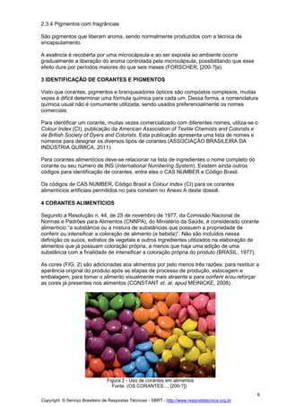 Copyright © Serviço Brasileiro de Respostas Técnicas - SBRT - http://www.respostatecnica.org.br
6
2.3.4 Pigmentos com fragrâncias
São pigmentos que liberam aroma, sendo normalmente produzidos com a técnica de
encapsulamento.
A essência é recoberta por uma microcápsula e ao ser exposta ao ambiente ocorre
gradualmente a liberação do aroma controlada pela microcápsula, possibilitando que esse
efeito dure por períodos maiores do que seis meses (FORSCHER, [200-?]a).
3 IDENTIFICAÇÃO DE CORANTES E PIGMENTOS
Visto que corantes, pigmentos e branqueadores ópticos são compostos complexos, muitas
vezes é difícil determinar uma fórmula química para cada um. Dessa forma, a nomenclatura
química usual não é comumente utilizada, sendo usados preferencialmente os nomes
comerciais.
Para identificar um corante, muitas vezes comercializado com diferentes nomes, utiliza-se o
Colour Index (CI), publicação da American Association of Textile Chemists and Colorists e
da British Society of Dyers and Colorists. Esta publicação apresenta uma lista de nomes e
números para designar os diversos tipos de corantes (ASSOCIAÇÃO BRASILEIRA DA
INDÚSTRIA QUÍMICA, 2011).
Para corantes alimentícios deve-se relacionar na lista de ingredientes o nome completo do
corante ou seu número de INS (International Numbering System). Existem ainda outros
códigos para identificação de corantes, entre eles o CAS NUMBER e Código Brasil.
Os códigos de CAS NUMBER, Código Brasil e Colour Index (CI) para os corantes
alimentícios artificiais permitidos no país constam no Anexo A deste dossiê.
4 CORANTES ALIMENTÍCIOS
Segundo a Resolução n. 44, de 25 de novembro de 1977, da Comissão Nacional de
Normas e Padrões para Alimentos (CNNPA), do Ministério da Saúde, é considerado corante
alimentício “a substância ou a mistura de substâncias que possuem a propriedade de
conferir ou intensificar a coloração de alimento (e bebida)”. Não são incluídos nessa
definição os sucos, extratos de vegetais e outros ingredientes utilizados na elaboração de
alimentos que já possuam coloração própria, a menos que haja uma adição de uma
substância com a finalidade de intensificar a coloração própria do produto (BRASIL, 1977).
As cores (FIG. 2) são adicionadas aos alimentos por pelo menos três razões: para restituir a
aparência original do produto após as etapas de processo de produção, estocagem e
embalagem; para tornar o alimento visualmente mais atraente e para conferir e/ou reforçar
as cores já presentes nos alimentos (CONSTANT et. al. apud MEINICKE, 2008).
Figura 2 - Uso de corantes em alimentos
Fonte: (OS CORANTES..., [200-?])
 