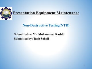 Presentation Equipment Maintenance
Non-Destructive Testing(NTD)
Submitted to: Mr. Muhammad Rashid
Submitted by: Taab Sohail
1
 