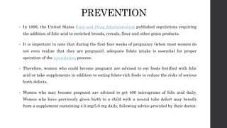 PREVENTION
• In 1996, the United States Food and Drug Administration published regulations requiring
the addition of folic acid to enriched breads, cereals, flour and other grain products.
• It is important to note that during the first four weeks of pregnancy (when most women do
not even realize that they are pregnant), adequate folate intake is essential for proper
operation of the neurulation process.
• Therefore, women who could become pregnant are advised to eat foods fortified with folic
acid or take supplements in addition to eating folate-rich foods to reduce the risks of serious
birth defects.
• Women who may become pregnant are advised to get 400 micrograms of folic acid daily.
Women who have previously given birth to a child with a neural tube defect may benefit
from a supplement containing 4.0 mg/5.0 mg daily, following advice provided by their doctor.
 