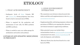 ETIOLOGY
1. FOLIC ACID DEFECIENCY
• Inadequate levels of folate (vitamin B9)
and vitamin B12 during pregnancy have been
found to lead to increased risk of NTDs.
• Folate is required for the production and
maintenance of new cells, for DNA synthesis
and RNA synthesis.
• Folate is needed to carry one carbon groups for
methylation and nucleic acid synthesis
2. GENE ENVIRONMENT
INTERACTION
• The association seen between reduced neural tube
defects and folic acid supplementation is due to a gene-
environment interaction
• Supplementing folic acid during pregnancy reduces the
prevalence of NTDs by not exposing this otherwise
sub-clinical mutation to aggravating conditions.
• Other potential causes can include folate
antimetabolites (such as methotrexate), mycotoxins in
contaminated corn meal, arsenic, hyperthermia in
early development, and radiation.
• Maternal obesity has also been found to be a risk
factor for NTDs
3.INTAKE OF ANTI EPILEPTIC MEDICATIONS
IN PREGNANCY
 