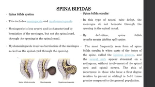 SPINA BIFIDAS
• Spina bifida cystica
• This includes meningocele and myelomeningocele.
• Meningocele is less severe and is characterized by
herniation of the meninges, but not the spinal cord,
through the opening in the spinal canal.
• Myelomeningocele involves herniation of the meninges
as well as the spinal cord through the opening.
• Spina bifida occulta:
• In this type of neural tube defect, the
meninges do not herniate through the
opening in the spinal canal.
• By definition, spina bifida
occulta means hidden split spine.
• The most frequently seen form of spina
bifida occulta is when parts of the bones of
the spine, called the spinous process, and
the neural arch appear abnormal on a
radiogram, without involvement of the spinal
cord and spinal nerves. The risk of
recurrence in those who have a first degree
relative (a parent or sibling) is 5–10 times
greater compared to the general population.
 