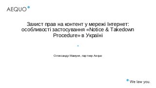 Захист прав на контент у мережі Інтернет:
особливості застосування «Notice & Takedown
Procedure» в Україні
Олександр Мамуня, партнер Aequo
 