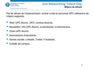 Per fer difusió de l’esdeveniment i arribar a tota la comunitat UPC utilitzarem els
mitjans següents:
 Web: UPC Alumni, UPC i centres docents.
 Newsletter: Info UPC Alumni, e-estudiantat, e-informacions.
 Clubs UPC Alumni.
 Associacions d’estudiants.
 Xarxes socials: Linkedin, Twitter i Facebook.
 Cartells als campus.
2n Networking Talent Day
Mitjans de difusió
10
 