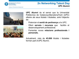 UPC Alumni és el servei que la Universitat
Politècnica de Catalunya-BarcelonaTech (UPC)
ofereix als seus titulats i titulades, amb l'objectiu
de:
 Potenciar el sentit de pertinença a la UPC.
 Oferir serveis i recursos que facilitin el
desenvolupament professional.
 Fomentar noves relacions professionals i
personals.
Actualment, més de 43.000 titulats i titulades
formen part d’UPC Alumni.
2n Networking Talent Day
UPC Alumni
 