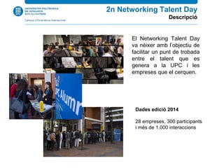 El Networking Talent Day
va néixer amb l’objectiu de
facilitar un punt de trobada
entre el talent que es
genera a la UPC i les
empreses que el cerquen.
2n Networking Talent Day
Descripció
Dades edició 2014
28 empreses, 300 participants
i més de 1.000 interaccions
 