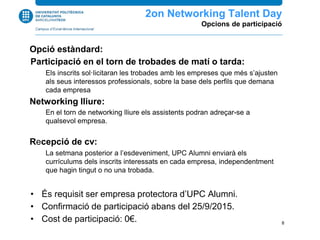 Opció estàndard:
Participació en el torn de trobades de matí o tarda:
Els inscrits sol·licitaran les trobades amb les empreses que més s’ajusten
als seus interessos professionals, sobre la base dels perfils que demana
cada empresa
Networking lliure:
En el torn de networking lliure els assistents podran adreçar-se a
qualsevol empresa.
Recepció de cv:
La setmana posterior a l’esdeveniment, UPC Alumni enviarà els
currículums dels inscrits interessats en cada empresa, independentment
que hagin tingut o no una trobada.
• És requisit ser empresa protectora d’UPC Alumni.
• Confirmació de participació abans del 25/9/2015.
• Cost de participació: 0€.
2n Networking Talent Day
Opcions de participació
8
 