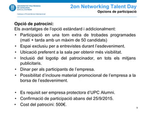 Opció de patrocini:
Els avantatges de l’opció estàndard i addicionalment:
• Participació en una torn extra de trobades programades
(matí + tarda amb un màxim de 50 candidats)
• Espai exclusiu per a entrevistes durant l’esdeveniment.
• Ubicació preferent a la sala per obtenir més visibilitat.
• Inclusió del logotip del patrocinador, en tots els mitjans
publicitaris.
• Dinar per als participants de l’empresa.
• Possibilitat d’incloure material promocional de l’empresa a la
borsa de l’esdeveniment.
• Es requisit ser empresa protectora d’UPC Alumni.
• Confirmació de participació abans del 25/9/2015.
• Cost del patrocini: 500€.
2n Networking Talent Day
Opcions de participació
9
 