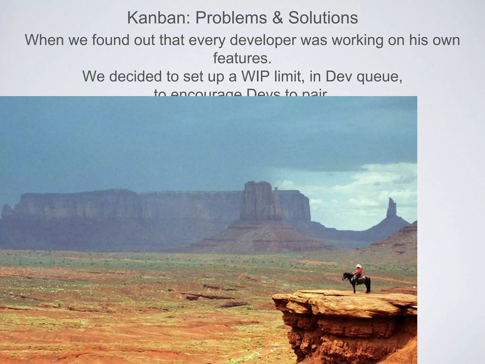 Kanban: Problems & Solutions
When we found out that every developer was working on his own
features.
We decided to set up a WIP limit, in Dev queue,
to encourage Devs to pair.
 