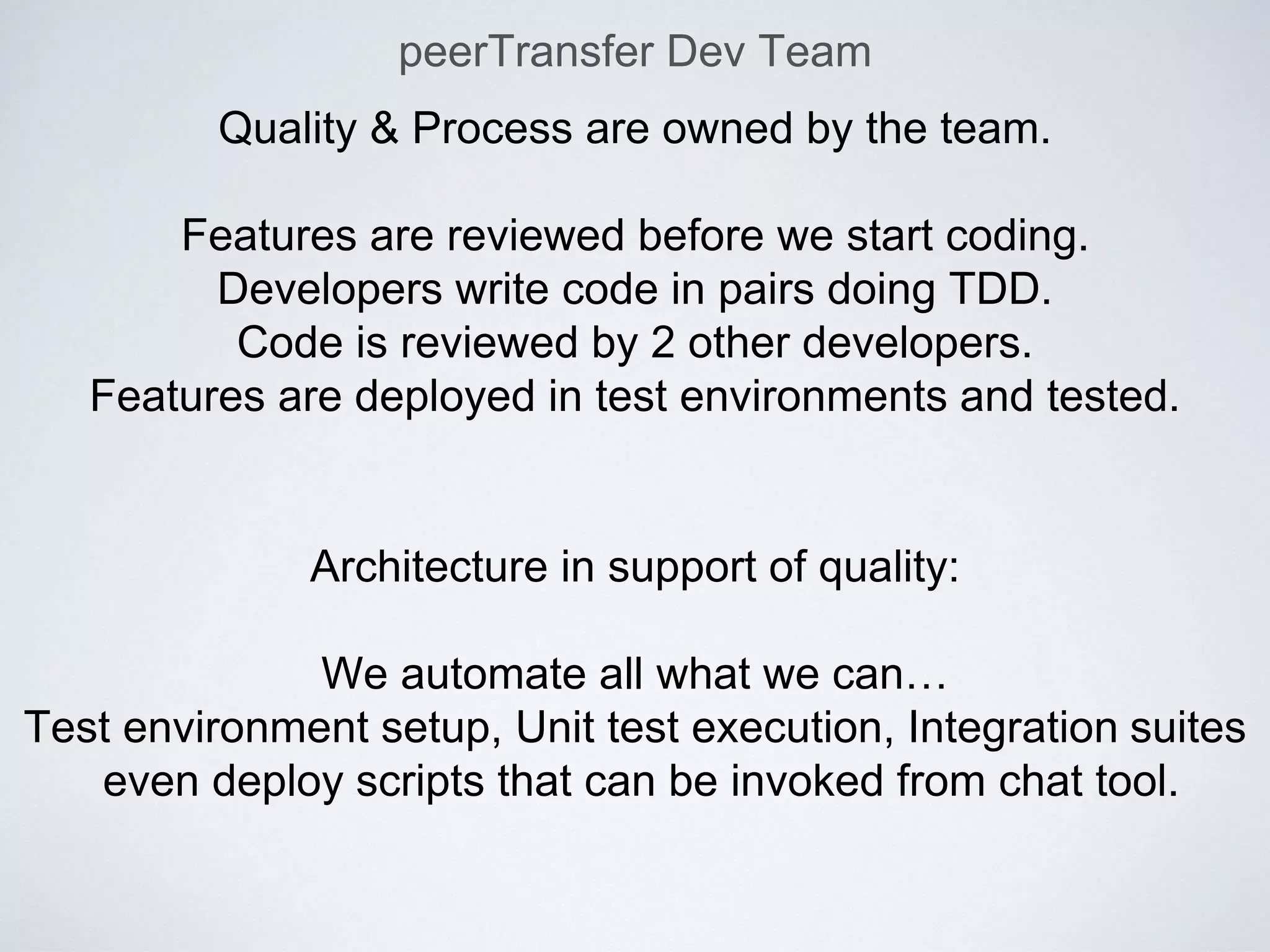 peerTransfer Dev Team
Quality & Process are owned by the team.
Features are reviewed before we start coding.
Developers write code in pairs doing TDD.
Code is reviewed by 2 other developers.
Features are deployed in test environments and tested.
Architecture in support of quality:
We automate all what we can…
Test environment setup, Unit test execution, Integration suites
even deploy scripts that can be invoked from chat tool.
 