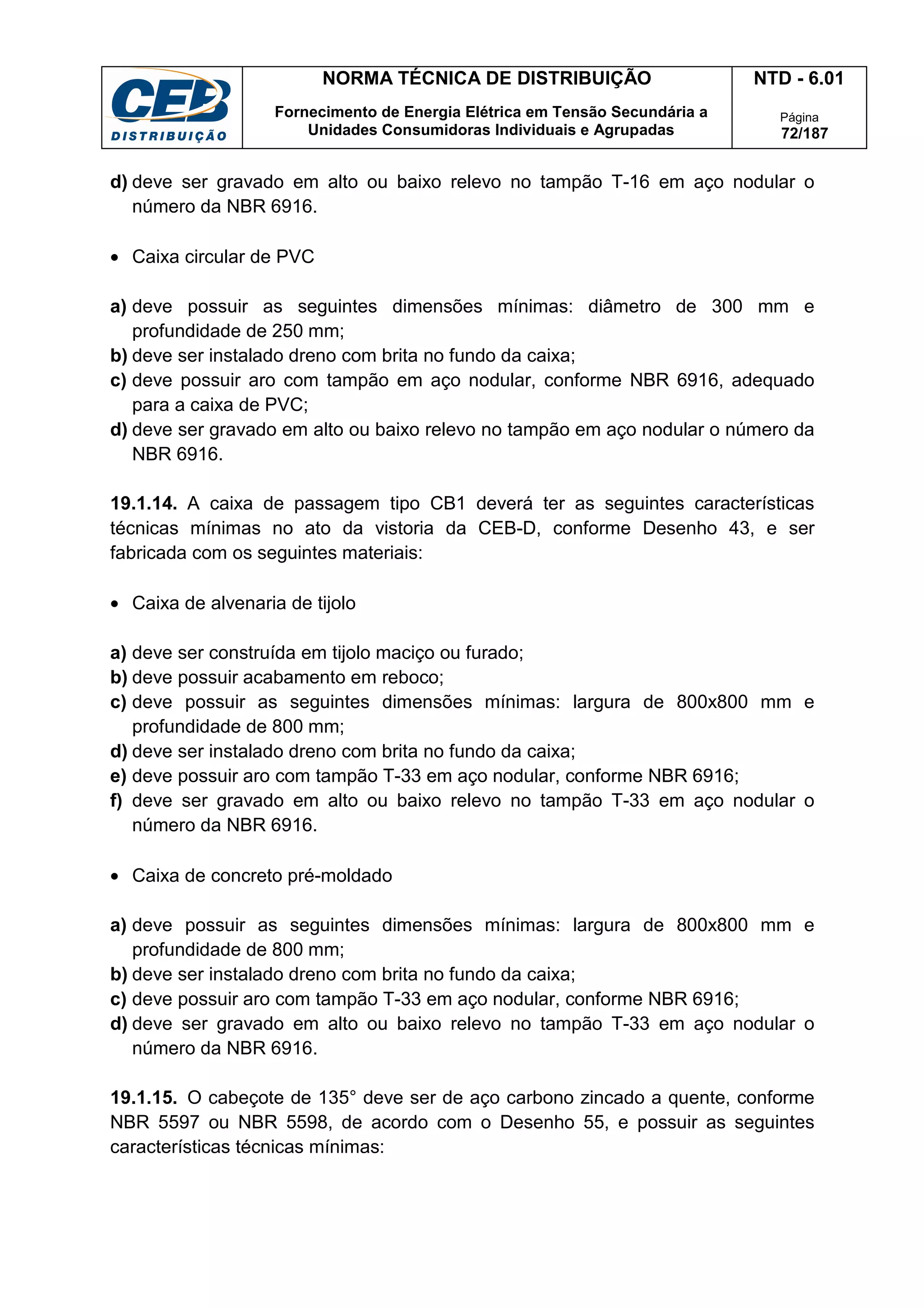 NORMA TÉCNICA DE DISTRIBUIÇÃO
Fornecimento de Energia Elétrica em Tensão Secundária a
Unidades Consumidoras Individuais e Agrupadas
NTD - 6.01
Página
72/187
d) deve ser gravado em alto ou baixo relevo no tampão T-16 em aço nodular o
número da NBR 6916.
• Caixa circular de PVC
a) deve possuir as seguintes dimensões mínimas: diâmetro de 300 mm e
profundidade de 250 mm;
b) deve ser instalado dreno com brita no fundo da caixa;
c) deve possuir aro com tampão em aço nodular, conforme NBR 6916, adequado
para a caixa de PVC;
d) deve ser gravado em alto ou baixo relevo no tampão em aço nodular o número da
NBR 6916.
19.1.14. A caixa de passagem tipo CB1 deverá ter as seguintes características
técnicas mínimas no ato da vistoria da CEB-D, conforme Desenho 43, e ser
fabricada com os seguintes materiais:
• Caixa de alvenaria de tijolo
a) deve ser construída em tijolo maciço ou furado;
b) deve possuir acabamento em reboco;
c) deve possuir as seguintes dimensões mínimas: largura de 800x800 mm e
profundidade de 800 mm;
d) deve ser instalado dreno com brita no fundo da caixa;
e) deve possuir aro com tampão T-33 em aço nodular, conforme NBR 6916;
f) deve ser gravado em alto ou baixo relevo no tampão T-33 em aço nodular o
número da NBR 6916.
• Caixa de concreto pré-moldado
a) deve possuir as seguintes dimensões mínimas: largura de 800x800 mm e
profundidade de 800 mm;
b) deve ser instalado dreno com brita no fundo da caixa;
c) deve possuir aro com tampão T-33 em aço nodular, conforme NBR 6916;
d) deve ser gravado em alto ou baixo relevo no tampão T-33 em aço nodular o
número da NBR 6916.
19.1.15. O cabeçote de 135° deve ser de aço carbono zincado a quente, conforme
NBR 5597 ou NBR 5598, de acordo com o Desenho 55, e possuir as seguintes
características técnicas mínimas:
 
