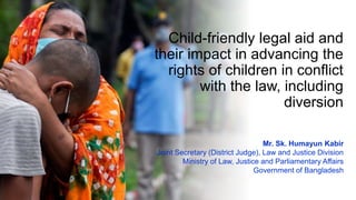 Child-friendly legal aid and
their impact in advancing the
rights of children in conflict
with the law, including
diversion
Mr. Sk. Humayun Kabir
Joint Secretary (District Judge), Law and Justice Division
Ministry of Law, Justice and Parliamentary Affairs
Government of Bangladesh
 