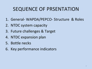 SEQUENCE OF PRSENTATION
1. General- WAPDA/PEPCO- Structure & Roles
2. NTDC system capacity
3. Future challenges & Target
4. NTDC expansion plan
5. Bottle necks
6. Key performance indicators
3
 