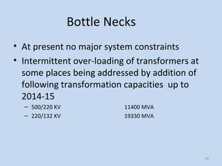 Bottle Necks
• At present no major system constraints
• Intermittent over-loading of transformers at
some places being addressed by addition of
following transformation capacities up to
2014-15
– 500/220 KV 11400 MVA
– 220/132 KV 19330 MVA
49
 
