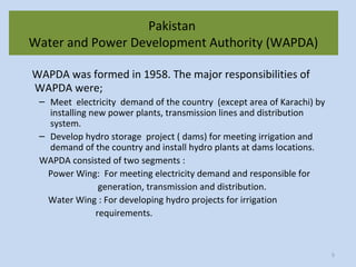 Pakistan
Water and Power Development Authority (WAPDA)
WAPDA was formed in 1958. The major responsibilities of
WAPDA were;
– Meet electricity demand of the country (except area of Karachi) by
installing new power plants, transmission lines and distribution
system.
– Develop hydro storage project ( dams) for meeting irrigation and
demand of the country and install hydro plants at dams locations.
WAPDA consisted of two segments :
Power Wing: For meeting electricity demand and responsible for
generation, transmission and distribution.
Water Wing : For developing hydro projects for irrigation
requirements.
5
 