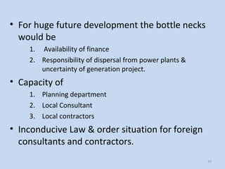 50
• For huge future development the bottle necks
would be
1. Availability of finance
2. Responsibility of dispersal from power plants &
uncertainty of generation project.
• Capacity of
1. Planning department
2. Local Consultant
3. Local contractors
• Inconducive Law & order situation for foreign
consultants and contractors.
 