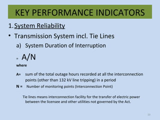KEY PERFORMANCE INDICATORS
1.System Reliability
• Transmission System incl. Tie Lines
a) System Duration of Interruption
= A/N
where
A= sum of the total outage hours recorded at all the interconnection
points (other than 132 kV line tripping) in a period
N = Number of monitoring points (Interconnection Point)
Tie lines means interconnection facility for the transfer of electric power
between the licensee and other utilities not governed by the Act.
53
 