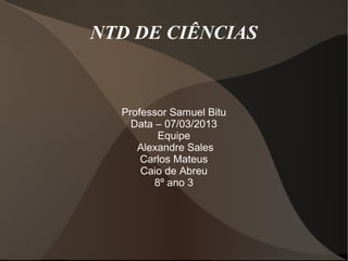 NTD DE CIÊNCIAS


  Professor Samuel Bitu
    Data – 07/03/2013
          Equipe
     Alexandre Sales
      Carlos Mateus
      Caio de Abreu
         8º ano 3
 