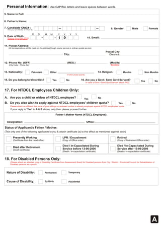 Personal Information: Use CAPITAL letters and leave spaces between words. 
5. Name in Full: 
6. Father’s Name: 
7. Candidate CNIC# : 8. Gender: Male Female Write your own CNIC No. Or B Form No. 
D D M M Y Y Y Y 
9. Date of Birth: 1 9 
Write your Correct Date of Birth 10. Email: 
otherwise you will be rejected 
11. Postal Address: 
(All correspondence will be made on this address though courier service or ordinary postal service) 
Postal City 
City: District: 
(RES.) (Mobile) 
Mandatory 
12. Phone No: (OFF) 
(City Code - Phone No) 
13. Nationality: Pakistani Other 14. Religion: Muslim Non Muslim 
(If other please specify) 
16. Are you a Govt / Semi Govt Servant? Yes No 
In case of Govt / Semi Govt Servant attach NOC 
Yes No 
A. Are you a child or widow of NTDCL employee? 
B. Do you also wish to apply against NTDCL employees' children quota? Yes No 
Please attach an affidavit that none of your siblings or widowed mother is already employed against NTDCL employees' quota 
If your reply is “Yes” to A & B above, only then please proceed further. 
Father / Mother Name (NTDCL Employee): 
Designation: Office: 
Status of Applicant's Father / Mother: 
(Tick only one of the following applicable to you & attach certificate (s) to this effect as mentioned against each) 
Presently Working 
(Certificate from the Head office) 
LPR / Encashment 
(Copy of Office order) 
Died / In-Capacitated During 
Service before 13-06-2006 
(Death / In-capacitation certificate) 
Died after Retirement 
(Death certificate) 
Retired 
(Copy of Retirement Office order) 
A 
15. Do you belong to Minorities? Yes No 
17. For NTDCL Employees Children Only: 
Died / In-Capacitated During 
Service after 13-06-2006 
(Death / In-capacitation certificate) 
18. For Disabled Persons Only: 
(Please attach an attested copy of Disability Certificate from Assessment Board for Disabled persons from City / District / Provincial Council for Rehabilitation of 
Disabled persons as a proof) 
Nature of Disability: Permanent Temporary 
Cause of Disability: By Birth Accidental 
 