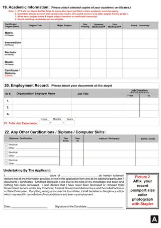 A 
19. Academic Information: (Please attach attested copies of your academic certificates.) 
Note: 1. NTS will not issue Roll No Slips to those who have not filled in their academic record properly. 
2. Candidate should convert their grades into marks. (O Level/A Level or any other degree having grade. ) 
3. Write exact degree name & major subject mention in certificate/ transcript. 
4. Result awaiting candidates are not eligible. 
Certificate / 
Degree Name 
Master 
(16 Years) 
20. Employment Record: (Please attach your documents at this stage) 
Sr # 
1. 
2. 
3. 
Organization/ Employer Name Job Title 
21. Total Job Experience: 
Days Months Years 
I_____________________________ d/s/w of _________________________do hereby solemnly 
declare that all the information provided by me in this application form and all the additional particulars / 
documents / certificates furnished alongwith it are true to the best of my knowledge and belief and 
nothing has been concealed. I also declare that I have never been dismissed or removed from 
Government service under any Provincial, Federal Government Autonomous and Semi-Autonomous 
or State Enterprise. If anything wrong or incorrect is found later, I shall be liable to disciplinary action 
which may result in cancellation of my candidature and even my employment. 
Date: ________________________ Signature of the Candidate ________________________ 
Job Duration 
Picture 2 
Affix your 
recent 
passport size 
color 
photograph 
with Stapler 
Undertaking By The Applicant: 
Write only Month & Year 
From To 
22. Any Other Certifications / Diploma / Computer Skills: 
Diploma / Certification Year 
From 
Year Institute / University Marks / Grade 
To 
Electrical 
Other: 
Electrical 
Other: 
Electrical 
Other: 
Year 
Passing 
Obtained 
Marks/CGPA 
Total 
Degree Title Major Subject Marks/CGPA Board / University 
Matric 
(10 Years) 
Intermediate 
(12 Years) 
Bachelor 
(14 Years) 
Certificate / 
Diploma 
(3 years) 
 