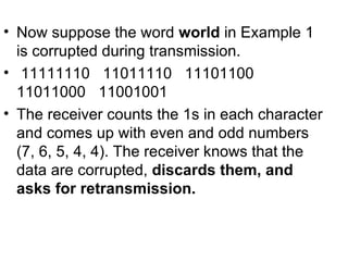 • Now suppose the word world in Example 1
  is corrupted during transmission.
• 11111110 11011110 11101100
  11011000 11001001
• The receiver counts the 1s in each character
  and comes up with even and odd numbers
  (7, 6, 5, 4, 4). The receiver knows that the
  data are corrupted, discards them, and
  asks for retransmission.
 