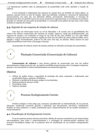 Processo Ecologicamente Correto            #      Plantação Consorciada             #    Rotação de Culturas

e as leguminosas também estão no planejamento da propriedade onde serão adotados a rotação de
culturas.

       A área destinada à implantação dos sistemas de rotação deve ser dividida em tantas glebas, ou
piquetes, quantos forem os anos de rotação. Após essa definição, estabelecer o processo de implantação
sucessivamente, ano após ano, nos diferentes talhões, previamente, determinados. A execução do
planejamento deve ser gradativa para não causar transtornos organizacionais ou econômicos ao produtor,
devendo ser iniciada em uma parte da propriedade e ir anexando novas glebas até que toda a área esteja
incluída no esquema de rotação.

3.3. Sugestão de um esquema de rotação de culturas
        Com base em observações locais no sul do Maranhão e de acordo com as possibilidades dos
cultivos das culturas componentes dos sistemas de rotação, sugere-se, ainda que preliminarmente, um
esquema de rotação a ser conduzido ao longo de um ciclo de oito anos (Tabela 2.1). Em cada talhão
cultiva-se a soja por dois anos contínuos, seguido por dois anos do cultivo de outras culturas (milho, arroz,
algodão e sorgo). Eventualmente, pode-se ter três anos com soja, no máximo. Maior número de anos
implicará problemas mais sérios com pragas e doenças.

        As proporções de culturas, dentro da rotação, poderão ser alteradas em função das necessidades.



    4             Plantação Consorciada (Consorciação de Culturas)


       Consorciação de culturas é uma técnica agrícola de conservação que visa um melhor
aproveitamento a longo prazo do solo. As espécies escolhidas proporcionam entre si vantagens recíprocas,
quando o seu crescimento se efetua simultaneamente na mesma área agrícola.

Objetivos
   •    Utilizar da melhor forma a capacidade de produção dos solos, mantendo e melhorando suas
        propriedades físicas, químicas e biológicas;
   •    Diminuir a incidência de doenças, pragas e ervas daninhas;
   •    Reduzir perdas de solo por erosão.
   •    Diversificar renda.
   •    Explorar sinergias.




    5             Processo Ecologicamente Correto


        Produto ecológico é todo artigo que, artesanal, manufaturado ou industrializado, de uso pessoal,
alimentar, residencial, comercial, agrícola e industrial, seja não-poluente, não-tóxico, notadamente
benéfico ao meio ambiente e a saúde, contribuindo para o desenvolvimento de um modelo econômico e
social sustentável.

4.1. Classificação de Ecologicamente Correto
       O uso de matérias-primas naturais renováveis, obtidas de maneira sustentável ou por biotecnologia
não-transgênica, bem como o reaproveitamento e a reciclagem de matérias-primas sintéticas por
processos tecnológicos limpos são os primeiros itens de classificação de um produto ecologicamente
correto.


                                                    14
 