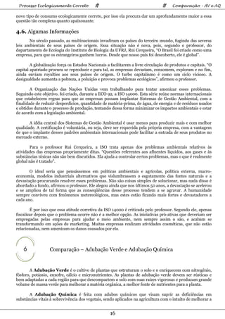 Processo Ecologicamente Correto           #                                     #     Comparação – AV e AQ

novo tipo de consumo ecologicamente correto, por isso ela procura dar um aprofundamento maior a essa
questão tão complexa quanto apaixonante.

4.6. Algumas Informações
       No século passado, as multinacionais invadiram os países do terceiro mundo, fugindo das severas
leis ambientais de seus países de origem. Essa situação não é nova, pois, segundo o professor, do
departamento de Ecologia do Instituto de Biologia da UFRJ, Rui Cerqueira, “O Brasil foi criado como uma
empresa, para que os estrangeiros ganhem lucros. Desde que nosso país foi descoberto, ele é global”.

        A globalização força os Estados Nacionais a facilitarem a livre circulação de produtos e capitais. “O
capital apatriado procura se reproduzir e para tal, as empresas devastam, consomem, exploram e no fim,
ainda enviam royalties aos seus países de origem. O turbo capitalismo é como um ciclo vicioso. A
desigualdade aumenta a pobreza, a poluição e provoca problemas ecológicos”, afirmou o professor.

        A Organização das Nações Unidas vem trabalhando para tentar amenizar esses problemas.
Seguindo este objetivo, foi criado, durante a ECO 92, a ISO 14000. Esta série reúne normas internacionais
que estabelecem regras para que as empresas possam implantar Sistemas de Gestão Ambiental, com a
finalidade de reduzir desperdícios, quantidade de matéria-prima, de água, de energia e de resíduos usados
e obtidos durante o processo de produção, tentando dessa forma minimizar os impactos ambientais e estar
de acordo com a legislação ambiental.

       A idéia central dos Sistemas de Gestão Ambiental é usar menos para produzir mais e com melhor
qualidade. A certificação é voluntária, ou seja, deve ser requerida pela própria empresa, com a vantagem
de que o implante desses padrões ambientais internacionais pode facilitar a entrada de seus produtos no
mercado externo.

       Para o professor Rui Cerqueira, a ISO trata apenas dos problemas ambientais relativos às
atividades das empresas propriamente ditas. “Questões referentes aos afluentes líquidos, aos gases e às
substâncias tóxicas não são bem discutidos. Ela ajuda a controlar certos problemas, mas o que é realmente
global não é tratado”.

       O ideal seria que pensássemos em políticas ambientais e agrícolas, política externa, macro-
economia, modelos industriais alternativos que vislumbrassem o esgotamento das fontes naturais e a
devastação procurando resolver esses problemas. Não são coisas simples de solucionar, mas nada disso é
abordado a fundo, afirmou o professor. Ele alegou ainda que nos últimos 50 anos, a devastação se acelerou
e se ampliou de tal forma que as conseqüências desse processo tendem a se agravar. A humanidade
sempre conviveu com fenômenos metereológicos, mas estes estão ficando mais fortes e devastadores a
cada ano.

        É por isso que essa atitude corretiva da ISO 14000 é criticada pelo professor. Segundo ele, apenas
fiscalizar depois que o problema ocorre não é a melhor opção. As iniciativas pró-ativas que deveriam ser
empregadas pelas empresas para ajudar o meio ambiente, nem sempre assim o são, e acabam se
transformando em ações de marketing. Muitas empresas realizam atividades cosméticas, que não estão
relacionadas, nem amenizam os danos causados por ela.



    6             Comparação – Adubação Verde e Adubação Química


       A Adubação Verde é o cultivo de plantas que estruturam o solo e o enriquecem com nitrogênio,
fósforo, potássio, enxofre, cálcio e micronutrientes. As plantas de adubação verde devem ser rústicas e
bem adaptadas a cada região para que descompactem o solo com suas raízes vigorosas e produzam grande
volume de massa verde para melhorar a matéria orgânica, a melhor fonte de nutrientes para a planta.

       A Adubação Química é feita com adubos químicos que visam suprir as deficiências em
substâncias vitais à sobrevivência dos vegetais, sendo aplicados na agricultura com o intuito de melhorar a


                                                    16
 