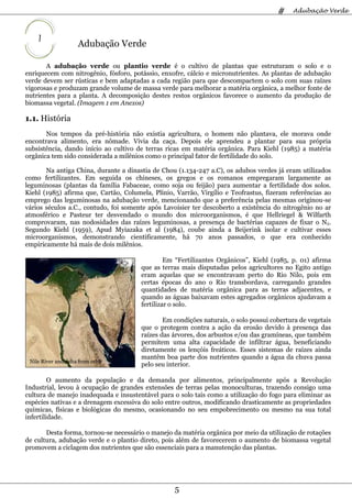 #    Adubação Verde



    1
                     Adubação Verde

       A adubação verde ou plantio verde é o cultivo de plantas que estruturam o solo e o
enriquecem com nitrogênio, fósforo, potássio, enxofre, cálcio e micronutrientes. As plantas de adubação
verde devem ser rústicas e bem adaptadas a cada região para que descompactem o solo com suas raízes
vigorosas e produzam grande volume de massa verde para melhorar a matéria orgânica, a melhor fonte de
nutrientes para a planta. A decomposição destes restos orgânicos favorece o aumento da produção de
biomassa vegetal. (Imagem 1 em Anexos)

1.1. História
       Nos tempos da pré-história não existia agricultura, o homem não plantava, ele morava onde
encontrava alimento, era nômade. Vivia da caça. Depois ele aprendeu a plantar para sua própria
subsistência, dando início ao cultivo de terras ricas em matéria orgânica. Para Kiehl (1985) a matéria
orgânica tem sido considerada a milênios como o principal fator de fertilidade do solo.

       Na antiga China, durante a dinastia de Chou (1.134-247 a.C), os adubos verdes já eram utilizados
como fertilizantes. Em seguida os chineses, os gregos e os romanos empregaram largamente as
leguminosas (plantas da família Fabaceae, como soja ou feijão) para aumentar a fertilidade dos solos.
Kiehl (1985) afirma que, Cartão, Columela, Plínio, Varrão, Virgílio e Teofrastus, fizeram referências ao
emprego das leguminosas na adubação verde, mencionando que a preferência pelas mesmas originou-se
vários séculos a.C., contudo, foi somente após Lavoisier ter descoberto a existência do nitrogênio no ar
atmosférico e Pasteur ter desvendado o mundo dos microorganismos, é que Hellriegel & Wilfarth
comprovaram, nas nodosidades das raízes leguminosas, a presença de bactérias capazes de fixar o N2.
Segundo Kiehl (1959), Apud Myiazaka et al (1984), coube ainda a Beijerink isolar e cultivar esses
microorganismos, demonstrando cientificamente, há 70 anos passados, o que era conhecido
empiricamente há mais de dois milênios.

                                                Em “Fertilizantes Orgânicos”, Kiehl (1985, p. 01) afirma
                                       que as terras mais disputadas pelos agricultores no Egito antigo
                                       eram aquelas que se encontravam perto do Rio Nilo, pois em
                                       certas épocas do ano o Rio transbordava, carregando grandes
                                       quantidades de matéria orgânica para as terras adjacentes, e
                                       quando as águas baixavam estes agregados orgânicos ajudavam a
                                       fertilizar o solo.

                                               Em condições naturais, o solo possui cobertura de vegetais
                                       que o protegem contra a ação da erosão devido à presença das
                                       raízes das árvores, dos arbustos e/ou das gramíneas, que também
                                       permitem uma alta capacidade de infiltrar água, beneficiando
                                       diretamente os lençóis freáticos. Esses sistemas de raízes ainda
                                       mantêm boa parte dos nutrientes quando a água da chuva passa
 Nile River and delta from orbit
                                       pelo seu interior.

         O aumento da população e da demanda por alimentos, principalmente após a Revolução
Industrial, levou à ocupação de grandes extensões de terras pelas monoculturas, trazendo consigo uma
cultura de manejo inadequada e insustentável para o solo tais como a utilização do fogo para eliminar as
espécies nativas e a drenagem excessiva do solo entre outros, modificando drasticamente as propriedades
químicas, físicas e biológicas do mesmo, ocasionando no seu empobrecimento ou mesmo na sua total
infertilidade.

       Desta forma, tornou-se necessário o manejo da matéria orgânica por meio da utilização de rotações
de cultura, adubação verde e o plantio direto, pois além de favorecerem o aumento de biomassa vegetal
promovem a ciclagem dos nutrientes que são essenciais para a manutenção das plantas.




                                                  5
 