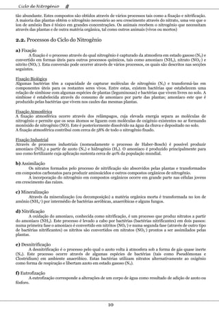 Ciclo de Nitrogênio       #
tão abundante. Estes compostos são obtidos através de vários processos tais como a fixação e nitrificação.
A maioria das plantas obtém o nitrogênio necessário ao seu crescimento através do nitrato, uma vez que o
íon de amônio lhes é tóxico em grandes concentrações. Os animais recebem o nitrogênio que necessitam
através das plantas e de outra matéria orgânica, tal como outros animais (vivos ou mortos)

2.2. Processos do Ciclo do Nitrogênio

a) Fixação
        A fixação é o processo através do qual nitrogênio é capturado da atmosfera em estado gasoso (N2) e
convertido em formas úteis para outros processos químicos, tais como amoníaco (NH3), nitrato (NO3-) e
nitrito (NO2-). Esta conversão pode ocorrer através de vários processos, os quais são descritos nas secções
seguintes.

Fixação Biológica
Algumas bactérias têm a capacidade de capturar moléculas de nitrogênio (N2) e transformá-las em
componentes úteis para os restantes seres vivos. Entre estas, existem bactérias que estabelecem uma
relação de simbiose com algumas espécies de plantas (leguminosas) e bactérias que vivem livres no solo. A
simbiose é estabelecida através do consumo de amoníaco por parte das plantas; amoníaco este que é
produzido pelas bactérias que vivem nos caules das mesmas plantas.

Fixação Atmosférica
A fixação atmosférica ocorre através dos relâmpagos, cuja elevada energia separa as moléculas de
nitrogênio e permite que os seus átomos se liguem com moléculas de oxigénio existentes no ar formando
monóxido de nitrogênio (NO). Este é posteriormente dissolvido na água da chuva e depositado no solo.
A fixação atmosférica contribui com cerca de 58% de todo o nitrogênio fixado.

Fixação Industrial
Através de processos industriais (nomeadamente o processo de Haber-Bosch) é possível produzir
amoníaco (NH3) a partir de azoto (N2) e hidrogénio (H2). O amoníaco é produzido principalmente para
uso como fertilizante cuja aplicação sustenta cerca de 40% da população mundial.

b) Assimilação
       Os nitratos formados pelo processo de nitrificação são absorvidos pelas plantas e transformados
em compostos carbonatos para produzir aminoácidos e outros compostos orgânicos de nitrogênio.
       A incorporação do nitrogênio em compostos orgânicos ocorre em grande parte nas células jovens
em crescimento das raízes.

c) Mineralização
      Através da mineralização (ou decomposição) a matéria orgânica morta é transformada no íon de
amônio (NH4+) por intermédio de bactérias aeróbicas, anaeróbicas e alguns fungos.

d) Nitrificação
       A oxidação do amoníaco, conhecida como nitrificação, é um processo que produz nitratos a partir
do amoníaco (NH3). Este processo é levado a cabo por bactérias (bactérias nitrificantes) em dois passos:
numa primeira fase o amoníaco é convertido em nitritos (NO2-) e numa segunda fase (através de outro tipo
de bactérias nitrificantes) os nitritos são convertidos em nitratos (NO3-) prontos a ser assimilados pelas
plantas.

e) Desnitrificação
       A desnitrificação é o processo pelo qual o azoto volta à atmosfera sob a forma de gás quase inerte
(N2). Este processo ocorre através de algumas espécies de bactérias (tais como Pseudômonas e
Clostridium) em ambiente anaeróbico. Estas bactérias utilizam nitratos alternativamente ao oxigênio
como forma de respiração e libertam azoto em estado gasoso (N2).

f) Eutrofização
       A eutrofização corresponde a alterações de um corpo de água como resultado de adição de azoto ou
fósforo.




                                                   10
 